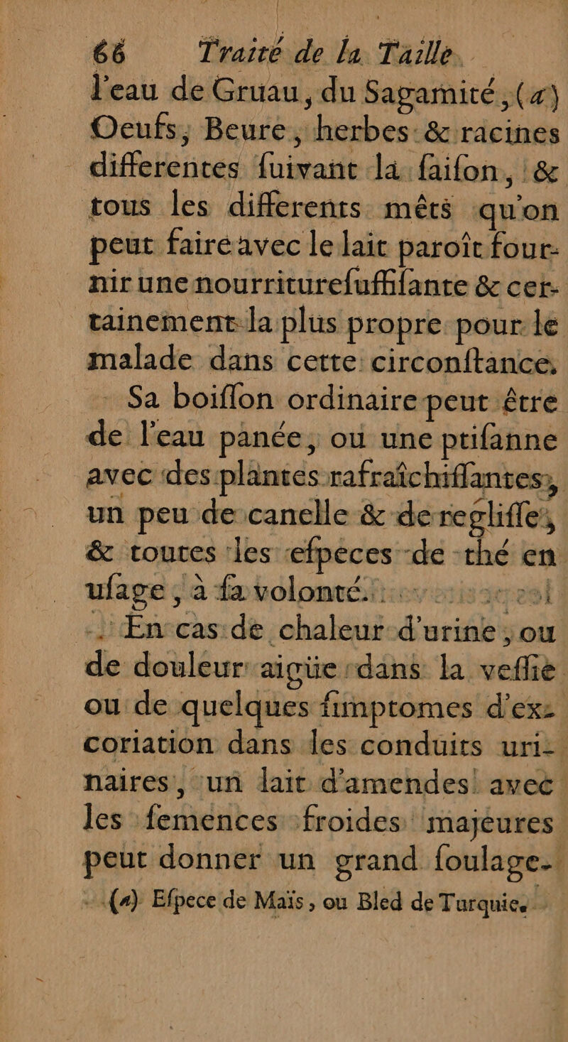 { 66 Traice de la Taille, l'eau de Gruau, du Sagamité (7) Oeufs; Beure, herbes:&amp; racines differentes fuivant là faifon, :&amp; tous les differents mêts quon peut fairé avec le lait paroît four: nirunenourriturefufifante &amp; cet: tainement:la plus propre pour le malade dans cette circonftance. Sa boiflon ordinairepeut être de l'eau panée, où une ptifanne avec des plantes rafraîchiffantes,, un peu de canelle &amp; deregliffe, &amp; toutes ‘les efpeces -de -rhé en ufage , à da voloméiirs is serve : &gt;: +. En cas de chaleur d'urine ; ou de douleur: aigüe dans la veffie ou de quelques fimptomes d'exz coriation dans les conduits uri- naires, un lait d'amendes! avec: les femences froides majeures. peut donner un grand foulage.. - (+) Efpece de Maïs , ou Bled de Turquie,