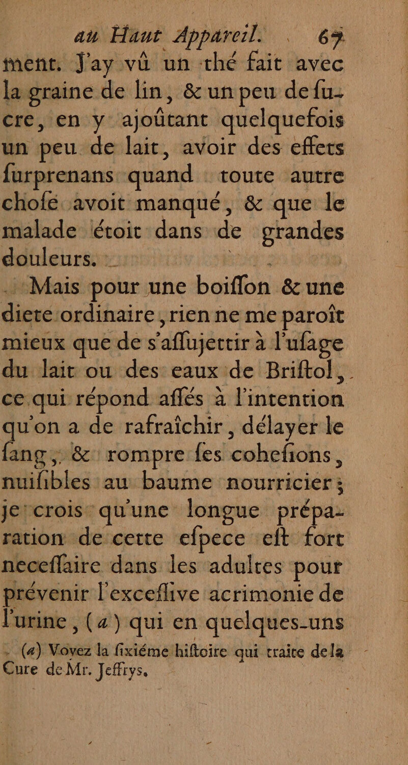 au Haut | do . 63% tent, J'ay vû un thé fait avec la graine de lin, &amp; un peu defu- cre, en y ajoñtant quelquefois un peu de lait, avoir des effets furprenans quand : toute autre chofé avoit manqué, &amp; que le malade étoit dans de LE douleurs. Mais pour une Let Pre duc ordinaire, rien ne me paroît mieux que de s ‘aflujertir à l'ufage du lait ou des eaux de Briftol, ce. qui répond aflés à l'intention qu'on a de rafraîchir, délayer le fang ;: &amp; rompre {es cohefons, nuilibles au baume nouniviviéf je'crois qu'une longue prépa- ration de cette efpece eft fort neceflaire dans les adultes pour prévenir l'exceflive acrimonie de l'urine , (4) qui en quelques-uns Cure deMr. Jeffrys.