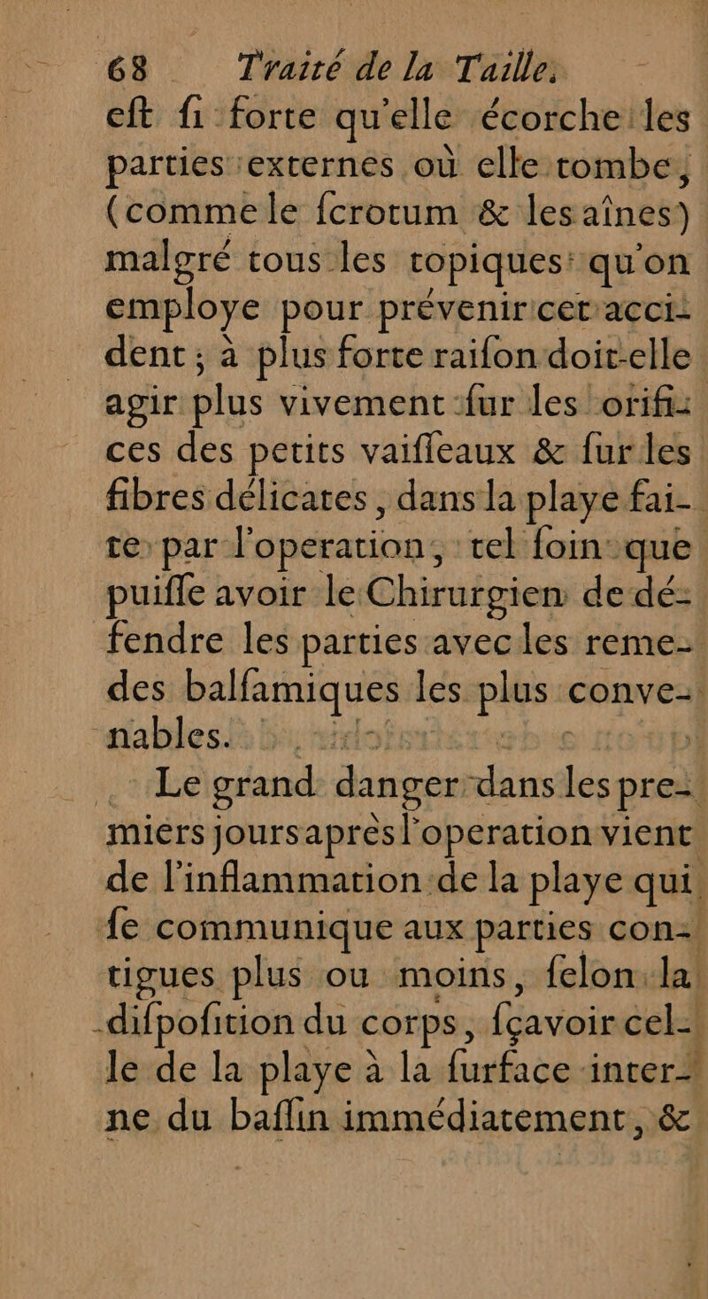 C8 Téairéde la Tüile cit fi forte qu'elle écorche:les parties externes où elke tombe, (comme le fcrorum &amp; les aînes)) malgré tous les ropiques: qu'on employe pour prévenir cet’acci- dent ; à plus forte raifon doit-elle : agir plus vivement ‘fur les orifi: ces des petits vaifleaux &amp; fur les fibres délicates , dans la playe fai. te par l'operation, cel foin que puiffe avoir le: Chirurgien de dé- fendre les parties avecles reme- des ar les pie conve-| “nablesk 5: ie | Le grand danger. tee és pre miers joursapresl'operation vient de l’inflammartion de la playe qui. fe communique aux parties con! tigues plus ou moins, {elon. la -difpofition du Corps, (avoir cel le de la playe à la furface ‘inter ne du baflin immédiatement, &amp;