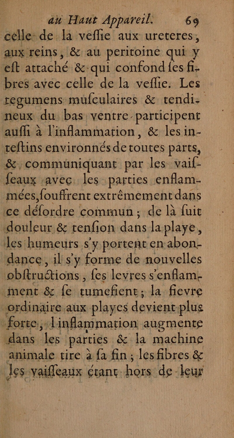célle de la vefñie aux ureteres, aux reins, &amp; au peritoine qui Y eft tache &amp;: qui confond {es f. bres avec celle de la veflie. Les regumens mufculaires &amp; tendi: neux du bas ventre participent aufh à l'inflammation, &amp; lesin- reftins environnés de toutes parts, &amp;, communiquant par les vaif- feaux avec: les parties enflam- mées,fouffrent extrêmement dans ce dr commun: de là fuit douleur &amp; renfion es laplaye, les humeurs s'y portenten Mis dance, il s'y forme de nouvelles obftruétions , {es levres s'enflam. ment &amp; fe tumefiene: la fievre ordinaire aux playes se plus :forec:;: Jinflammation augmente dans les parties &amp; la machine animale tire à {à fin; lesfibres &amp; les vaiffleaux étant. hors de. leur