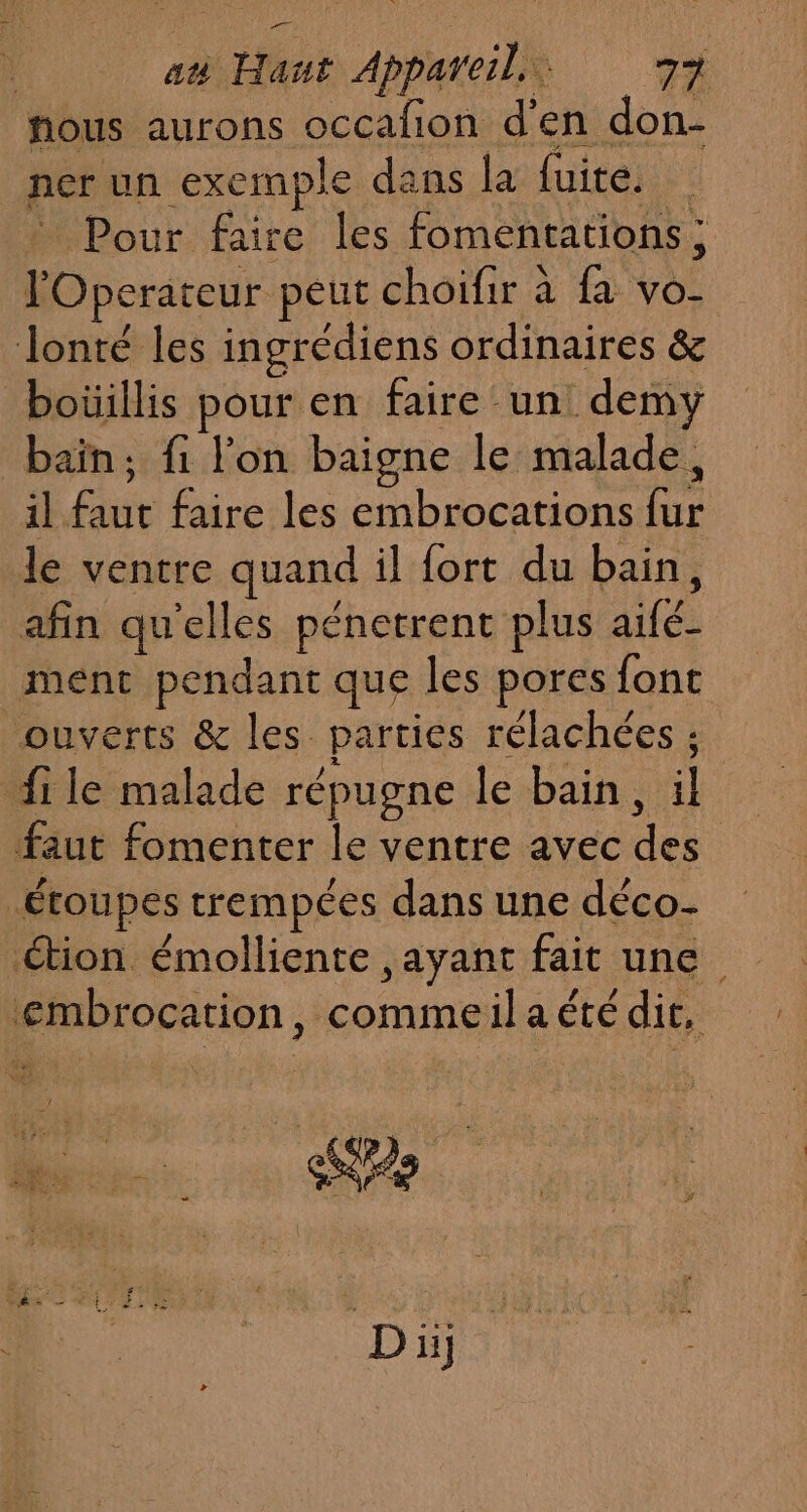 nous aurons occafñon d'en don- ner un exemple dans la fuite. * Pour faire les fomentations; lOperateur peut choifir à fa vo- Jonté les ingrédiens ordinaires &amp; boüillis pour en faire un: demvy bain, fi l’on baigne le malade, il faut faire les embrocations fur le ventre quand il fort du bain, afin qu'elles pénetrent plus aifé- ment pendant que les pores font ouverts &amp; les parties rélachées ; file malade répugne le bain, il faut fomenter le ventre avec des étoupes trempées dans une déco- étion émolliente ,ayant fait une embrocation, commeila été dit, D Di