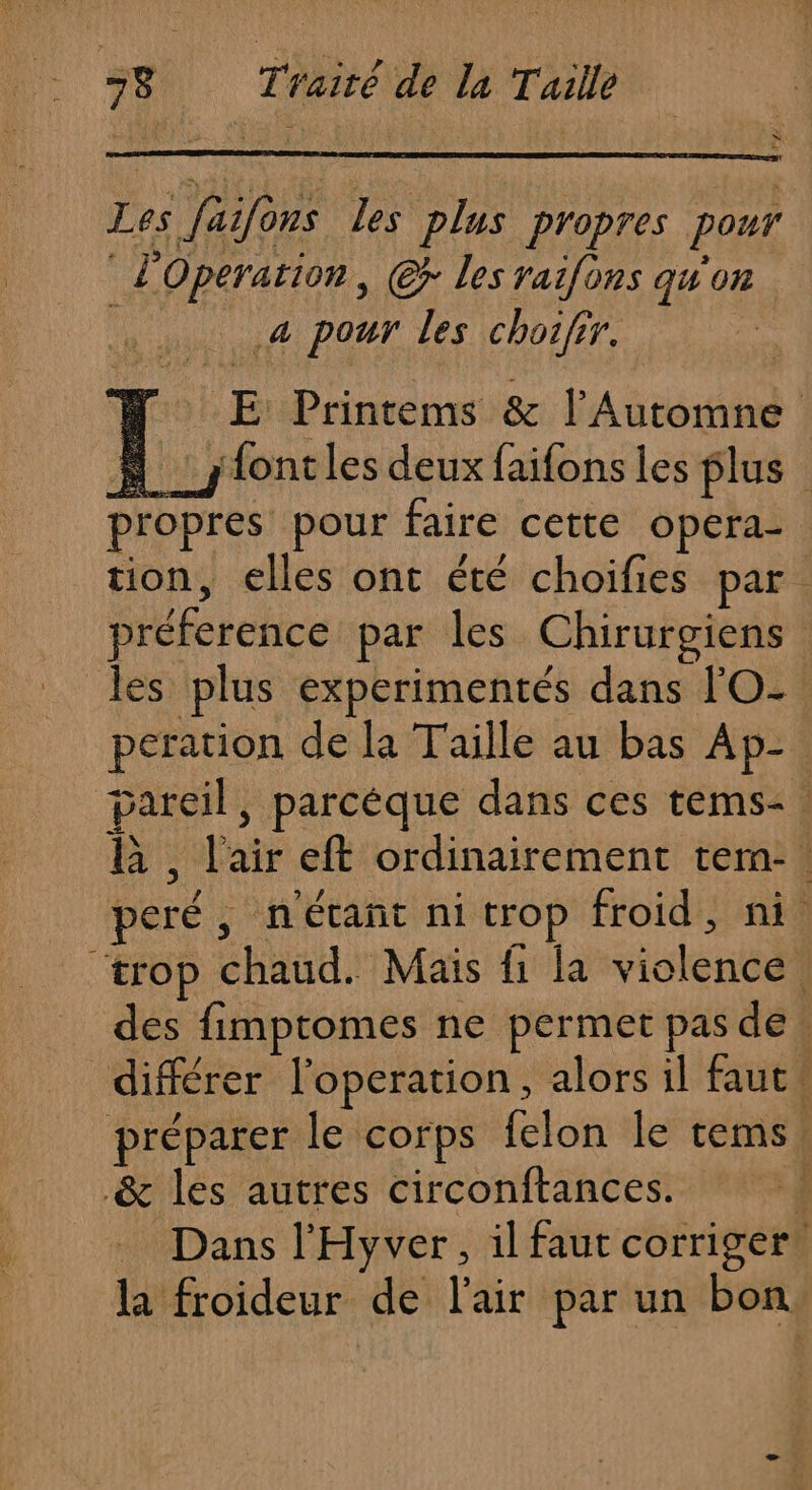 v NA L Les faifons les plus propres pour l'Operation, @r les raifons qu'on a pour les choifir. | NW E Printems &amp; l’Automne fontles deux faifons les plus : propres pour faire cette opera- tion, elles ont été choifies par. préference par les Chirurgiens les plus experimentés dans l'O- peration de la Taille au bas Ap- pareil, parcèque dans ces tems&lt;. B , l'air eft ordinairement tem-. peré, n'étañt ni trop froid, ni “trop chaud. Maïs fi la violence des fimptomes ne permet pas de. différer l'operation, alors il faut! préparer le corps felon le tems! &amp; les autres circonftances. ; Dans l'Hyver, il faut corriger. la froideur de l'air par un bon.