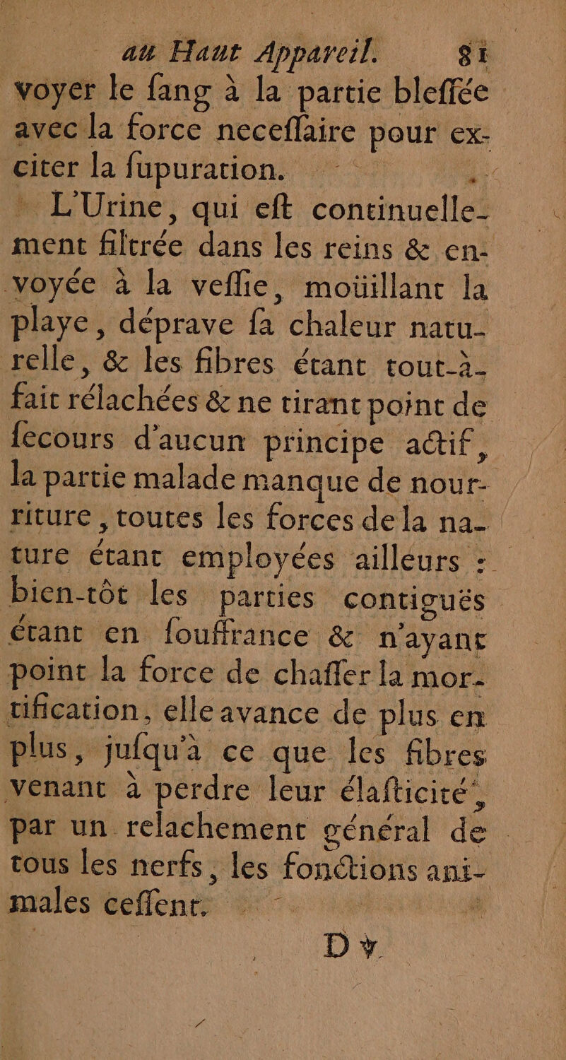 voyer le fang à la partie bleffée avec la force neceflaire pour ex- citer la fupuration. 20) … L'Urine, qui eft continuelle- ment filtrée dans les reins &amp; en: voyée à la veflie, moüillant la playe, déprave fa chaleur natu- relle, &amp; les fibres étant tout-à- fait rélachées &amp; ne tirant point de fecours d'aucun principe a@if, la partie malade manque de nour- riture , toutes les forces de la na- bien-tôt les parties contigués étant en fouffrance &amp; n'ayant point la force de chaffer la mor- tification, elle avance de plus en plus, jufqu'a ce que les fibres venant à perdre leur élafticité’, par un relachement général de tous les nerfs, les fonctions ani- pins Ge fente di. ai