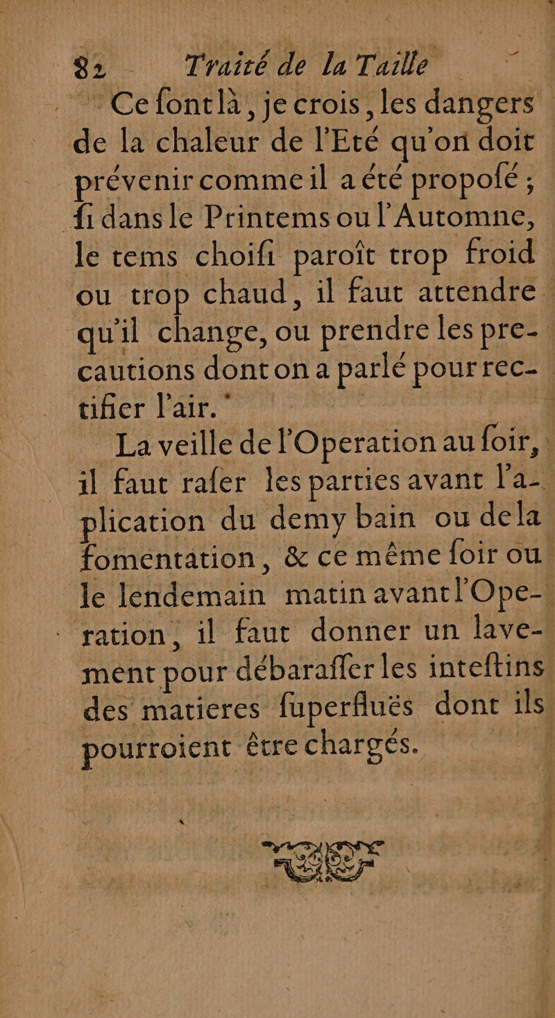 . Cefontlà, je crois, les dangers de la chaleur de l'Eté qu’on doit prévenircommeil a été propolé ; {fi dans le Printems ou l'Automne, : le tems choifi paroît trop froid ou trop chaud, il faut attendre. qu'il change, ou prendre les pre- cautions dont on a parlé pourrec-. tifier l'air.” | 1 | La veille de Operation au foir, il faut rafer les parties avant l'a plication du demy bain ou dela foméntation, &amp; ce même foir ou! le lendemain matin avantlOpe-’ ration , il faut donner un lave ment pour débarafler les inteftins des matieres fuperfluës dont ils. pourroient être chargés. . Er GR Lai. NÉERT