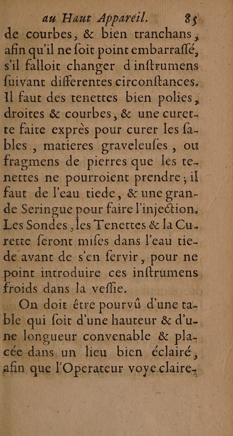 afin qu'il ne it point bac telle, s'il falloit changer oteute {uivant differentes circonftances.. 1l faut des tenettes bien polies, droites &amp; courbes, &amp; une curet- te faite exprès pour curer les fa- bles , matieres graveleules , où fragmens de pierres que ne te. nettes ne pourroient prendre;il faut de l'eau tiede, &amp; une gran- de Seringue pour faire l'injection, Les Sondes les Tenettes &amp; la Cu. rette feront miles dans l’eau tie- de avant de s'en fervir, pour ne point introduire ces pires froids dans là veflie. | . On doit être pourvi d'une ta- Fi qui foit d’une hauteur &amp; d’u- ne longueur convenable &amp; pla- cée dans, un lieu bien éclairé, efn que lOperateur voyeclaires |