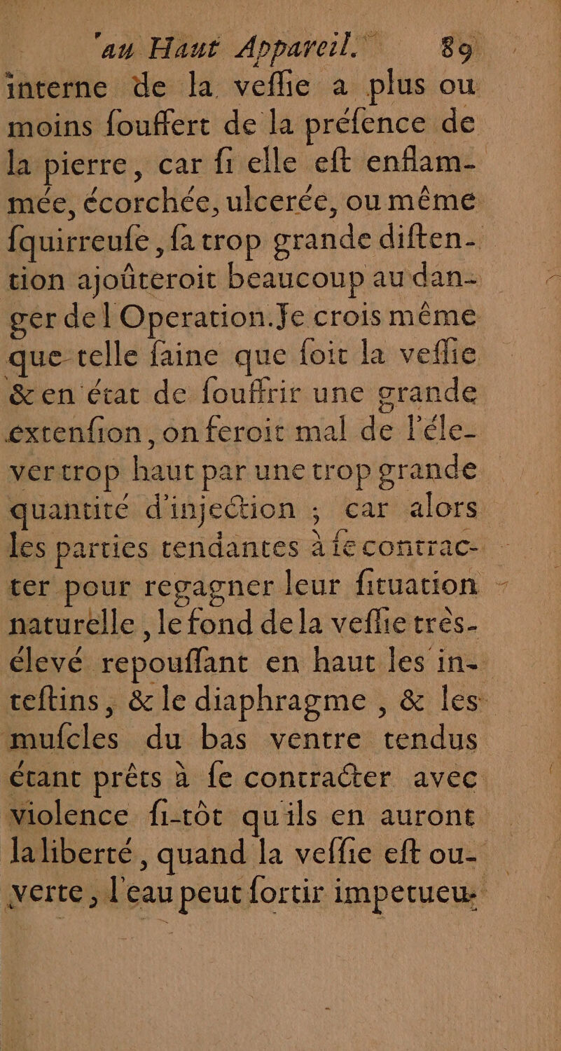 interne de la veflie à plus ou moins fouffert de la préfence de la pierre, car fi elle eft enflam- mée, écorchée, ulcerée, ou même fquirreufe , fa trop grande diften- tion ajoûteroit beaucoup au dan- ger del Operation.fe crois même que telle faine que foit la veflie &amp;en état de fouffrir une grande extenfion , on feroit mal de léle- vertrop haut par une trop grande quantité d'injection ; car alors les parties tendantes àiecontrac- ter pour regagner leur fituation - naturelle , le fond dela veflie tres élevé repouffant en haut les in- teftins, &amp; le diaphragme , &amp; les mufcles du bas ventre tendus étant prêts à fe contracter avec violence fi-tôt quils en auront la liberté, quand la veffie eft ou- verte, l'eau peut fortir impetuew