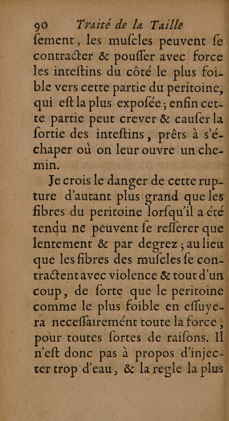 dépit Des 99 Traité de lu Tuille fement, les mufcles peuvent fe contracter &amp; poutfer avec force les inteftins du côté le plus foi. ble vers cette partie du peritoine, qui eft la plus expofée; enfin cet. te partie peut crever &amp; cauler la Âortie des inteftins, prêts à s’ ée chaper où on leur ouveE un che- min. “4 Je crois Le danger de cette rupe | | ture d'autant plus grand que les fibres du peritoine Jorfqu’ ilaété. tendu he peuvent {e reflerer que lentement &amp; par degrez ; aulieu que les fibres des mufcles &lt; con- tractentavec violence &amp; tout d'un. coup, de forte que le peritoine! comme le plus foible en efluyé-s ra neceflairemént toute la force ;. pour toutes lortes de raifons. 1 n’eft donc pas à propos d'’injec= ter crop d'eau, &amp; laregle la plus’