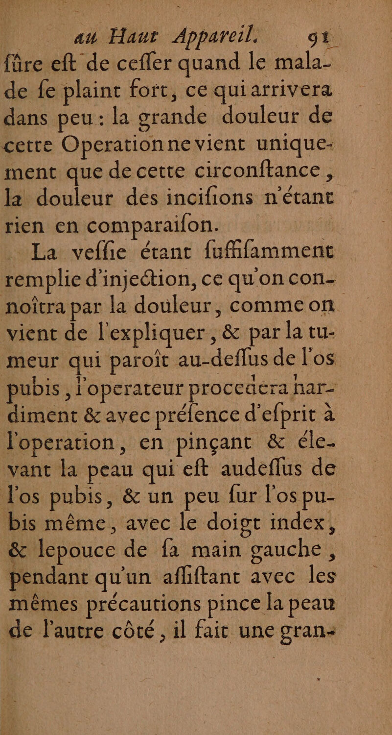fûre eft de cefler quand le mala- de fe plaint fort, ce qui arrivera dans peu: la grande douleur de cette Operationne vient unique- ment que de cette circonftance , la douleur des incifions n'étant rien en comparaifon. La veffie étant fufifamment remplie d'injection, ce quon con- noîtra par la douleur, commeon vient de l'expliquer , &amp; par la tu- meur qui paroît au-deflus de l'os pubis , l'operateur proceaéra har- diment &amp; avec prélence d'efprit à l'operation, en pinçant &amp; éle- vant la peau qui eft audeflus de l'os pubis, &amp; un peu fur l'os pu- bis même, avec le doigt index, &amp; lepouce de fa main gauche, pendant qu'un afhftanc avec les mêmes précautions pince la peau de l’autre côté , il fait une gran: