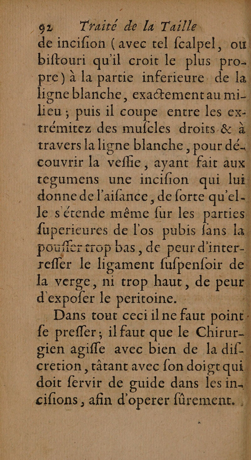 de incifion (avec tel fcalpel, ou! biftouri qu'il croit le plus pro. pre) à la partie inferieure. de la! ligne blanche, exaétementau mi. es ; puis il coupe entre les ex: tue des mufcles droits &amp; à. travers la ligne blanche, pour dé: couvrir la veffie , ; ayant fait aux! tegumens une Ace qui lui. donne de l’aifance , de forte qu ele, le s'étende même or les parties fupcrieures de l'os pubis fins. la poules trop bas, de peur d'inter-v refler le ligamenc fufpentoir der la verge, ni trop haut, de PE d'expoler le peritoine. | 2. Dans tour ceciilne faut poire] fe prefler ; il faut que le Chirur=… gien agifle avec bien de la dif-s cretion, tâtant avec fon doist quik doit Ride de guide dans lé in cifions, afin d'operer fûrement. .| +.