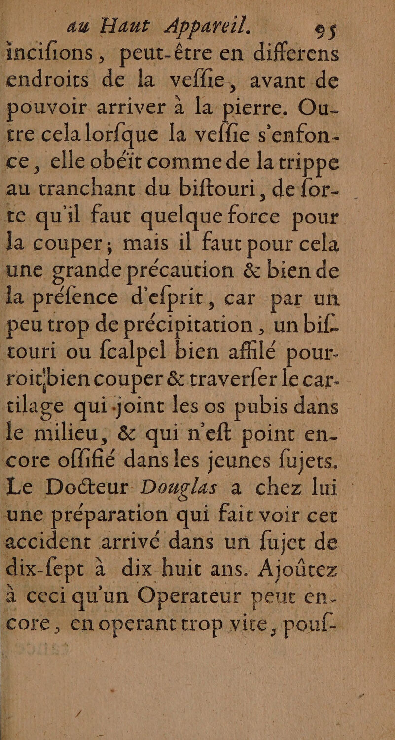 incifions , peut-être en differens endroits de la veflie, avant de pouvoir arriver à la pierre. Ou- tre cela lorfque la veffie s’enfon- ce, elle obéit commede latrippe au tranchant du biftouri, defor- | te qu'il faut quelque faite pour la couper; mais il faut pour cela une grande précaution &amp; bien de la préfence d'efprit, car par un peu trop de précipitation , un bif- vouri ou fcalpel bien afflé pour- roitbien couper &amp; traverfer lecar. tilage qui-joint les os pubis dans le Hi lié : &amp; qui n'eft point en- core offifié dansles jeunes fujets, Le Docteur Douglas a chez lui une préparation qui fait voir cet accident arrivé dans un fujet de dix- fept à à dix huit ans. Ajoürez à ceci qu un Operateur peut en- core, €noperant trop vite, pouf-