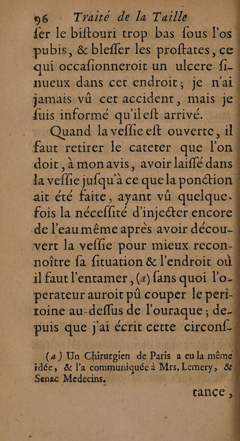 D {er le biftouri trop bas fous l'os pubis, &amp; blefler les proftates, ce. qui occafionneroir un ulcere fi_! nueux dans cet endroit, je n'ai! jamais vû cet accidents mais je! fuis informé qu'ileft arrivé. | Quand la veflieeft ouverte, il4 noître fa fituation &amp; l'endroit où! il faut l'entamer , (2) fans quoi l'o1 perateur auroit pü couper le peri-« (a) Un D uno de Paris a eu la TS idée, &amp; l’a communiquée à Mrs, Lo Gé Sensc Médecins, F1 tance