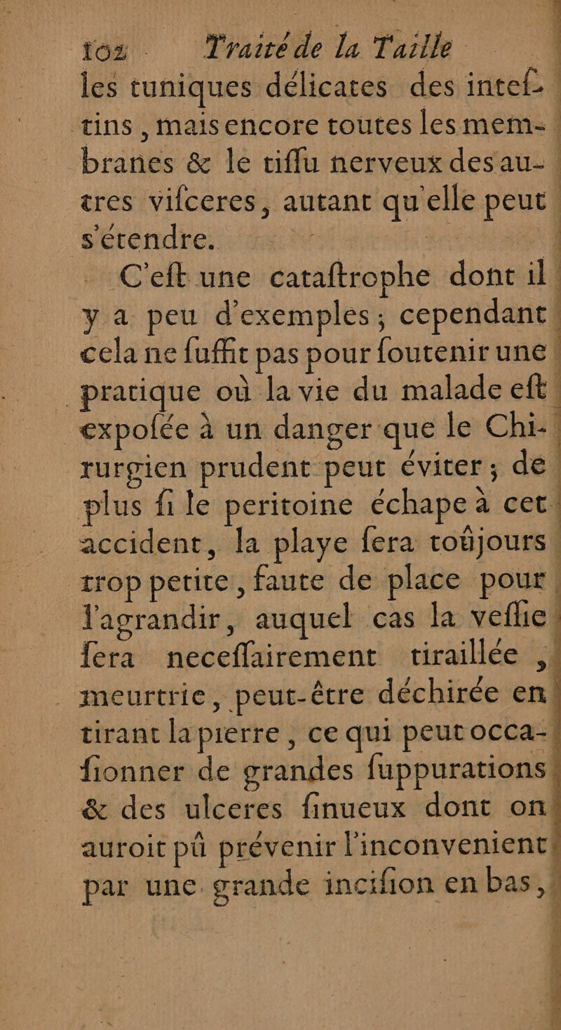 EN. 1 les tuniques délicates des intel. tins, maisencore toutes les mem: branes &amp; le ciflu nerveux desau- : tres vifceres, autant qu'elle peut s'étendre. | 4e 1 C'eft une cataftrophe dont il! y a peu d'exemples; cependant! cela ne fuffit pas pour foutenir une! pratique où la vie du malade eft expolée à un danger que le Chi! rurgien prudent peut éviter; de, plus file peritoine échape à cer! accident, la playe fera toëjours. trop petite, faute de place pour, l'agrandir, auquel cas la veflie fera neceflairement tiraillée ,. _meurtrie, peut-être déchirée en! tirant la pierre , ce qui peutocca- fionner de grandes fuppurations! &amp; des ulceres finueux dont on. auroit pü prévenir l'inconvenient# par une. grande incifion en bas, 2 d : PRE, à eh ASS