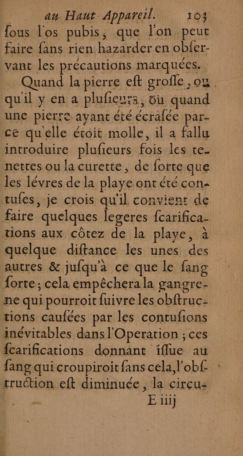 an Haut Apparel 104$ ous l'os pubis, que l'on peur faire fans rien hazarder en obfer- vant les précautions marquées. … Quand la pierre eft grofle ,ou, quil y en a pluñieurs, du quand une pierre ayanc été écrafée par- ce quelle étoit molle, il a fallu introduire plufieurs fois les te_ nettes ou la curette, de forte que les lévres de la playe ont été con- tufes, je crois qu'il convient de faire quelques legeres fcarifica- tons aux côtez de la playe, à quelque diftance les unes des autres &amp; jufqua ce que le fang Âorte ; cela empêcherala gangre- ne qui pourroit fuivre les obftruc- tions caufées par les contufions inévitables dans l'Operation ; ces {carifications donnant ïiflue au fang qui croupiroit fans cela l’obf truction eft diminuée, la circu: | E 1}