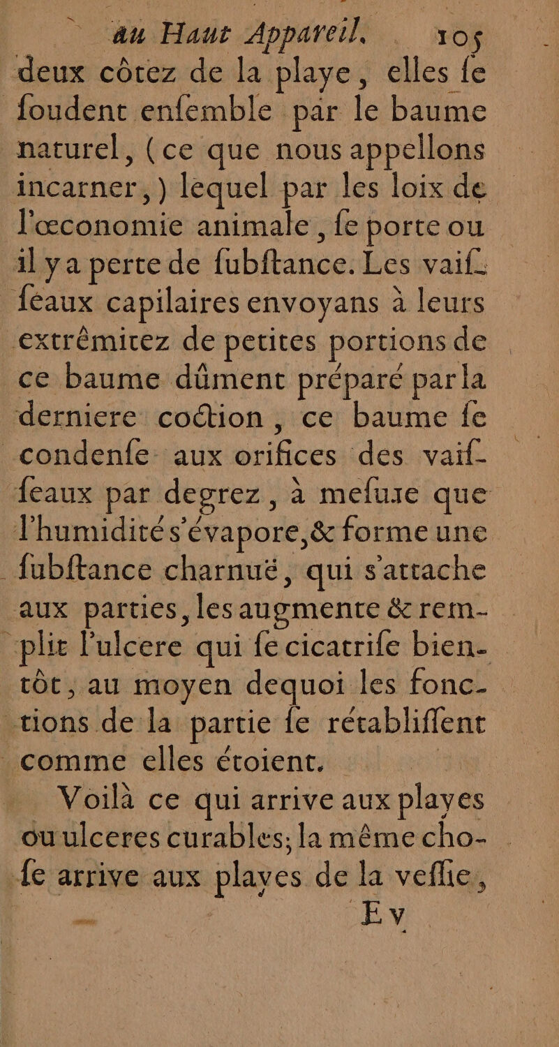 au Haut Appareil . vos deux côtez de la playe, elles fe foudent enfemble par le baume paturel, (ce que nous appellons incarner, ) lequel par les loix de l'économie animale, fe porte ou il ya perte de fubftance. Les vaif_ féaux capilaires envoyans à leurs extrêmitez de petites portions de ce baume dûment préparé par la derniere coétion , ce baume fe _condenfe aux orifices des vaif- feaux par degrez, à mefure que lhumidités'évapore,&amp; formeune fubftance charnuë, qui s'attache aux parties, les augmente &amp; rem- _plit l'ulcere qui fe cicatrife bien- tôt, au moyen dequoi les fonc- tions de la partie {e rétabliflent comme elles étoient. : Voilà ce qui arrive aux playes ouulceres curables; la même cho- {e arrive aux plaves de la veflie, re É. NEY