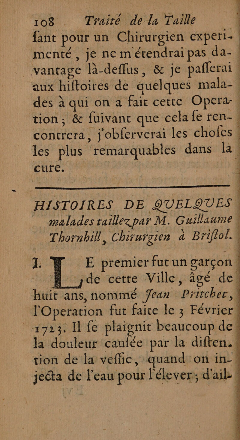fanc pour un Chirurgien experi- menté , je ne m étendrai pas da-. _ vanrage là-deflus, &amp; je pañlerai, aux hiftoires de quelques mala-. des à qui on a fair cette Opera. tion; &amp; fuivant que celafe ren-, contrera, j'obferverai les chofes : les plus remarquables dans la: cure. | ; + HISTOIRES DE QUELQUES malades taillez par M. Guillaume W Thornbill, Chiruraien à Briftol. M M de cette Ville, âgé de! huit ans, nommé Yan Prischer, lOperation fut faite le 3 Février! 1923. I fe plaignit beaucoup de! la douleur caulée par la diften. tion de la veflie, quand on in-| jeéta de l'eau pour l'élever;; d'ail. ! 1. | E premier fut un garçon |
