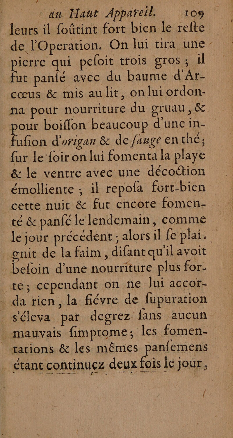 de l'Operation. On lui tira une pierre qui peloit trois gros ; il fut pandé avec du baume d'Ar- cœus &amp; mis au lit, onlui ordon- na pour nourriture du gruau,&amp; _ pour boiffon beaucoup d'une in- fur le foir on lui fomenta la playe &amp; le ventre avec une décoction émolliente ; il repofa fort-bien cette nuit &amp; fut encore fomen- / / , té &amp; panfé le lendemain, comme LS gnit de la faim , difantqu'il avoit befoin d’une nourriture plus for- te; cependant on ne Jui accor- . da rien, la fiévre de fupuration . s'éleva par degrez: fans aucun . étant continuez deux {