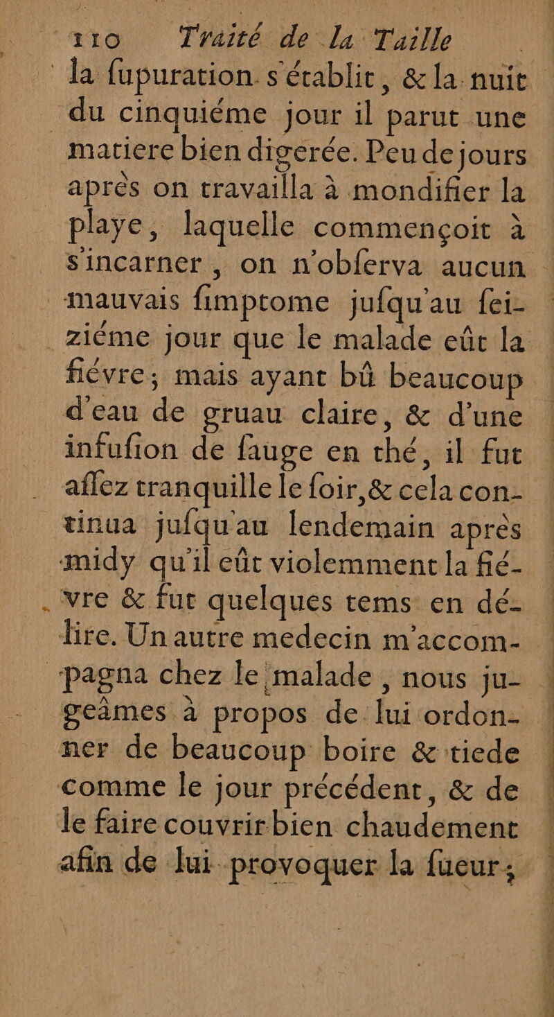 du cinquiéme jour il parut une matiere bien digerée. Peu de jours apres on travailla à mondifier la playe, laquelle commençoit à 7 SA 4 A ziéme jour que le malade eûc la d’eau de gruau claire, &amp; d’une infufion de fauge en thé, il fut aflez tranquille le foir,&amp; cela con- tinua jufquau lendemain après midy qu'il eût violemment la fé- vre &amp; fut quelques tems en dé- geimes à propos de: lui ordon- le faire couvrirbien chaudement LL À