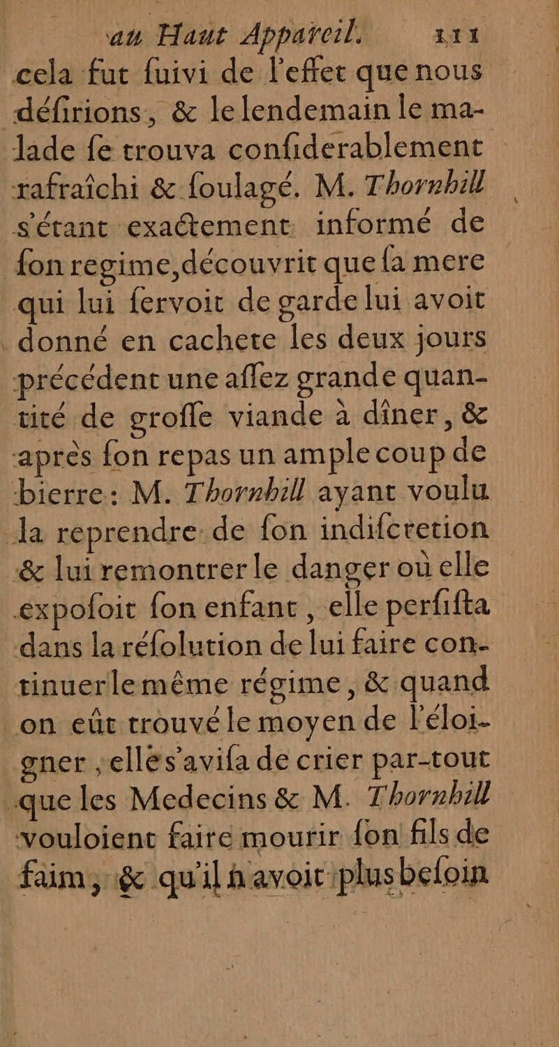 cela fut fuivi de l'effec quenous défirions, &amp; le lendemain le ma- Jade fe trouva confiderablement tafraîchi &amp; {oulagé, M. Thornbill s'étant exaétement informé de fon regime, découvrit que {a mere qui lui fervoit de garde lui avoit . donné en cachete les deux jours précédent une affez grande quan- tité de grofle viande à dîner, &amp; après fon repas un ample coup de bierre: M. Thornbill ayant voulu la reprendre: de {on indifcretion &amp; luiremontrerle dangerouelle expoloit fon enfant , elle perfifta dans la réfolution de lui faire con- tinuerlemême régime, &amp; quand on eût trouvé le moyen de l'éloi- gner ,elles'avifa de crier par-tout que les Medecins &amp; M. T'hornhill vouloienc faire mourir fon fils de faim, &amp; qu'il havoir plusbefoin
