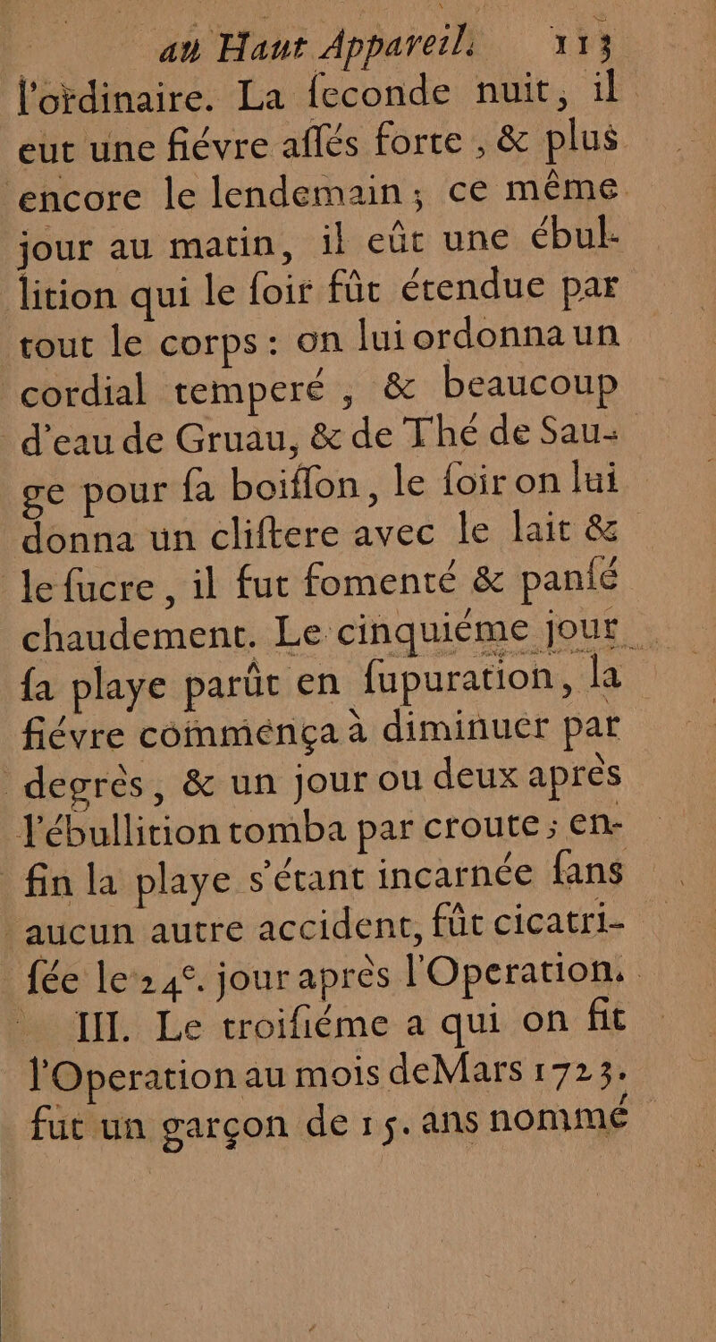 Ja au Haut Appareils 7 13 l'ordinaire. La feconde nuit, il eut une fiévre aflés forte , &amp; plus ‘encore le lendemain; ce même jour au matin, il eüt une ébul- lition qui le foit fût étendue par tout le corps: on luiordonnaun cordial temperé , &amp; beaucoup d’eau de Gruau, &amp; de Thé de Sau+ ge pour fa boiflon, le {oir on lui donna un cliftere avec le lait &amp; Le fucre, il fut fomenté &amp; panié fa playe parût en fupuration, la fiévre comménça à diminuer par degrès, &amp; un jour ou deux apres ébullition tomba par croute; en- fin la playe s'étant incarnée fans aucun autre accident, füc cicatri- _ fée le’242. jour après l'Operation, III. Le troifiéme a qui on ft l'Operation au mois deMars 1723. fut un garçon de r5.ans nommé