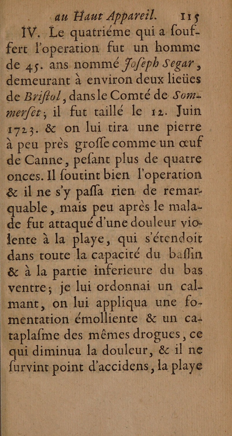 . au Haur Appareil. 115$ IV. Le quatriéme qui a fouf- fert loperation fur un homme de 45. ans nommé Jofeph Segar, demeurant à environ deux lieües de Brifiol, dansle Comté de Sow: merfer, il fut taillé le 12. Juin 1723. &amp; on lui tira une pierre à peu près groffe comme un œuf de Canne, pefant plus de quatre onces. Il foutint bien l'operation &amp; il ne s'y pafla rien de remar- quable , mais peu après le mala- de fut attaqué d'une douleur vio: lente à la playe, qui s'étendoit dans toute la capaciré du bafin &amp; à la partie inferieure du bas ventre; je lui ordonnai un cal- mant, on lui appliqua une fo- _mentation émolliente &amp; un ca: taplafme des mêmes drogues, ce qui diminua la douleur, &amp; il ne furvint point d'accidens, la playe