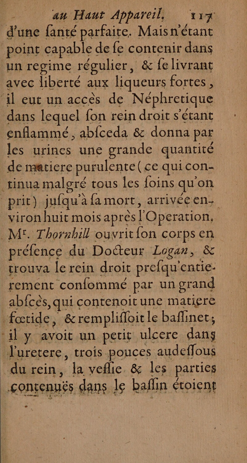 d'une fanté parfaite. Maisnétant point capable de fe contenir dans un regime régulier , &amp; felivrant avec liberté aux liqueurs fortes, ‘il eut un accès de Néphretique dans lequel fon rein droit s'étant enflammé , abfceda &amp; donna par les urines une grande quantité de matiere purulente(ce quicon- .tinua malgré tous les foins qu'on prit) jufqu’à fa mort, arrivéeen. _viron huit mois apres l'Operation. .M£. Thorsbill ouvrit{on corps en préfence du Docteur Logan, &amp; trouva le rein droit prefqu'entie- rement confommé par un grand _abfcès, qui contenoitune matiere fœtide, &amp;remplifloitle baflinet; -il y avoit un petit ulcere dans J'uretere, trois pouces audeffous durein, la veflie &amp; les parties çontenuës dans le baflin étoient