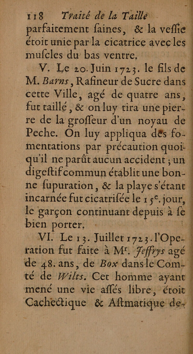 parfaitement faines, &amp; la veflie écoit unie par la cicatrice avecles mufcles du bas ventre, V. Le 20. Juin 1723. le fils de . cette Ville, agé de quatre ans, fut taillé , &amp; onluy tira une pier- Peche. On luy appliqua dés fo- ne fupuration, &amp; la playe s'étant bien porter, | ration fut faire à M'. 7effrys agé té de Wüilrs. Cet homme ayant ” Pi dir 0