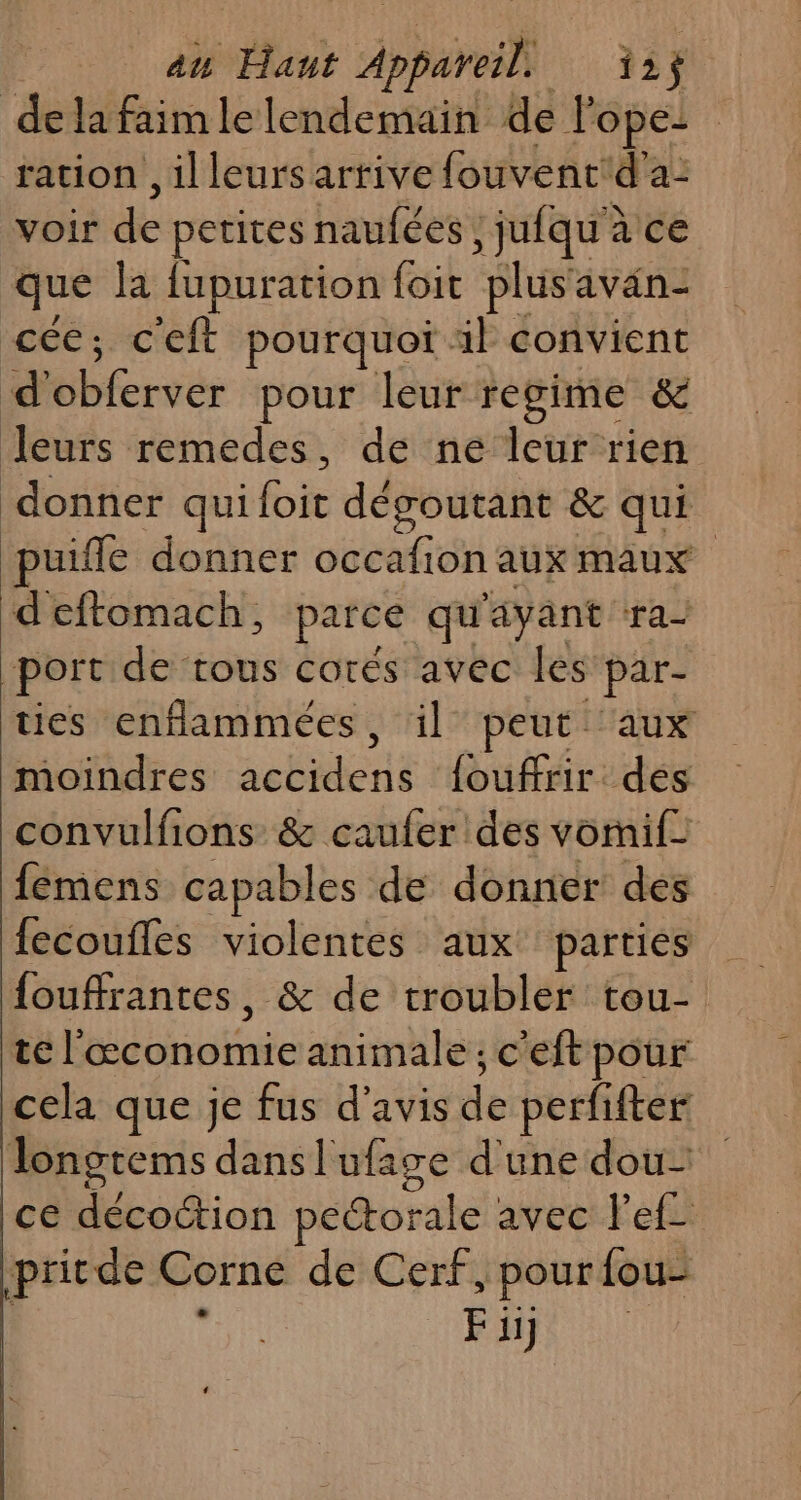au Hant dan 12$ delafaimlelendemain de Pope: ration, il leurs arrive fouvent'd'a: vois de petites naufées, jufqu'à ce que la fupuration foit plusavan- cée; c'eft pourquoi. il convient d Ébervér pour leur regime &amp; Jleurs remedes, de ne leur rien donner qui foie dégoutant &amp; qui puiffe donner occafion aux maux d'eftomach, parce qu ayant ra2 port de tous corés avec les par- ties enflammées, il peut aux moindres seen {ouffrir dés convulfions &amp; caufer des vornif: fémens capables de donner des fecoufles violentes aux parties fouffrantes, &amp; de troubler tou- tel’ ITPAREE animale ; c'eft pour cela que je fus d'avis de perfifter lonotems danslufage d'une dou ce ei où pectorale avec lef- pritde Corne de Cerf, pour fou RONPS AL