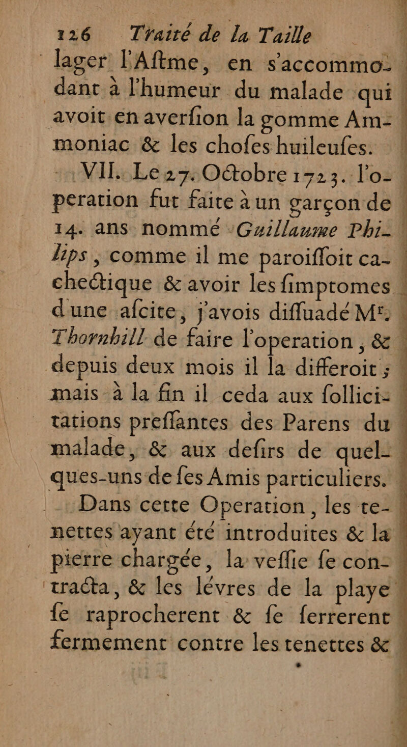 116) Thairé dla Tail moniac &amp; les chofes huileufes. VIL Le27. Oétobre 1723. l'o- peration fut faite à un garçon de Dans cette Operation, les te- {e raprocherent &amp; fe ferrerent fermement contre lestenettes &amp; ‘ einen ” as &gt; AS MS JUN 1e Pr nr D TO RE PE da RAS ETS. ce tree VOS + PARU IT