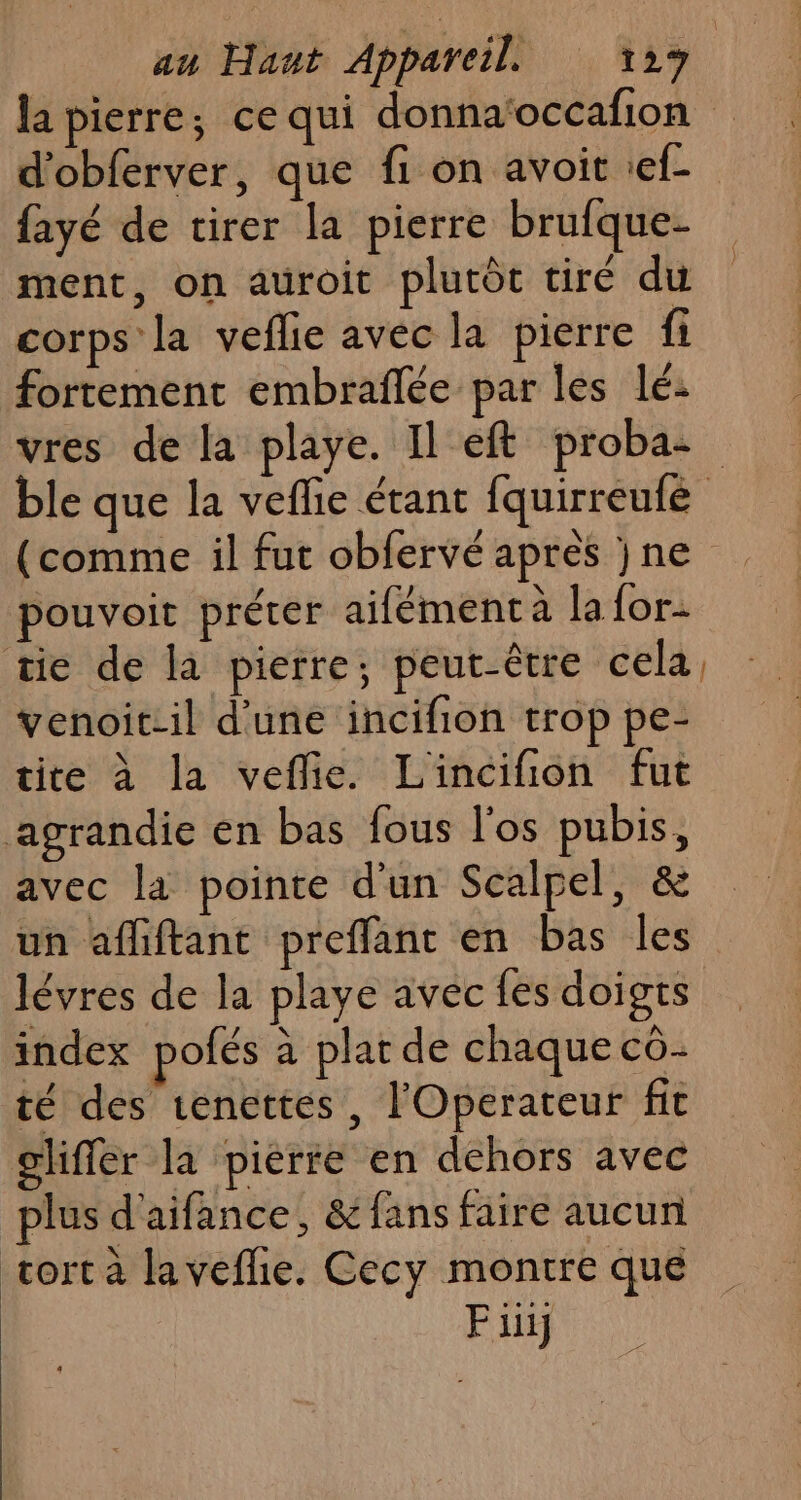 au Hant Appareil. 12% | la pierre; ce qui donna‘occafion d'obferver, que fi on avoit ief- fayé de tirer la pierre brufque- ment, on auroit plutôt tiré du corps la veflie avec la pierre fi fortement embraflée par les lé: vres de la playe. Il eft proba- ble que la veflie étant fquirreufe (comme il fut obfervé apres jne pouvoit préter aifément à la {or tie de la pierre; peut-être cela, venoitil d’une incifion trop pe- tite à la veflie. Lincifion fut agrandie en bas fous l'os pubis, avec la pointe d'un Scalpel, &amp; un afliftant preffant en bas les lévres de la playe avec fes doigts index pofés à plat de chaque cô- té des tenettes, l'Operateur fit cliffer la pierre en dehors avec plus d'aifance, &amp; fans faire aucun tort a laveflie. Cecy montre que Piij