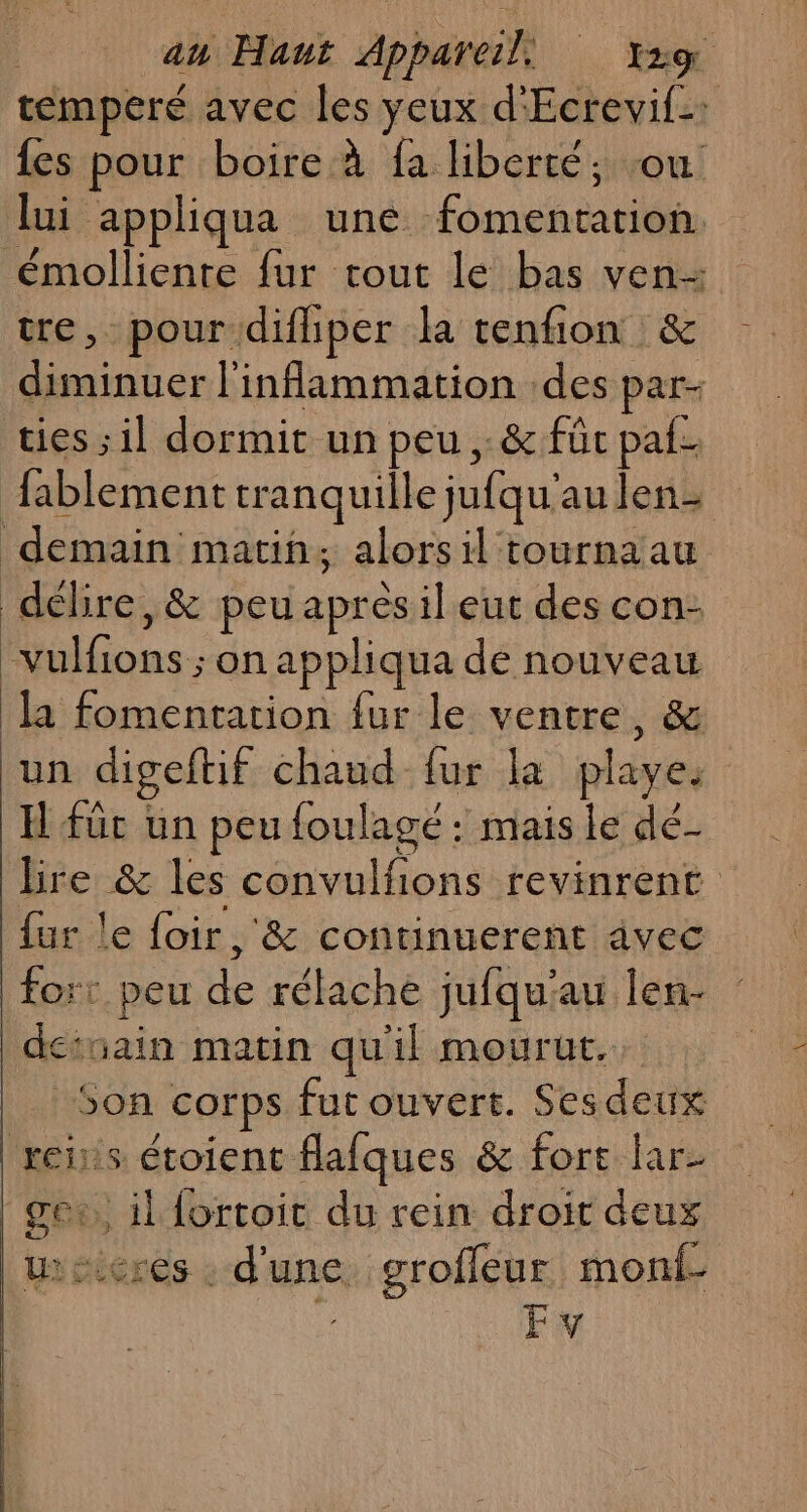 temperé avec les yeux d'Ecrevif: {es pour boire à fa liberté; -ou lui appliqua une fomentation. émollienre fur tout le bas ven re, pour difliper la tenfion &amp; diminuer l'infammation des par- ties ; il dormit un peu, &amp; füc paf. fablement tranquille jufqu'au len- demain matin, alorsil tournaau délire, &amp; peu après il eut des con- “vulfions ; on appliqua dé nouveau la fomentation fur le ventre, &amp; un digeftif chaud fur la playes H füc un peu foulagé : mais le dé- bre &amp; les convulfions revinrent {ur le foir, &amp; continuerent avec for: peu de rélache jufqu'au len- deiuain matin qu'il mourut, Son corps fut ouvert. Ses deux xeis étoient flafques &amp; fort lar- | gor,, il fortoit du rein droit deux wseres : d'une grofleur monf- Ev
