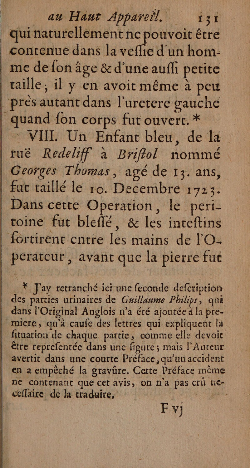 qui naturellement ne pouvoit être contenue dans la veflie d'un hom- | me de fon âge &amp; d’une aufli petite | taille; il y en avoit même à peu pres autant dans l’uretere gauche | quand fon corps fut ouvert. * © VIIL Un Enfant bleu, de la | tué Redeliff à Briflol nommé | Georges Thomas, agé de 13. ans, | fut taillé le 10. Decembre 1723. | Dans cette Operation, le peri- | toine fut bleffé, &amp; les inteftins | fortirent entre les mains de l'O- | perateur, avant que la pierre fut . € J'ay retranché ici une feconde defcription des parties urinaires de Guillaume Philips, qui dans l’Original Anglois n’a été ajoutée a la pre- | miere, qu'à caufe des lettres qui expliquent la fituation de chaque partie, comme elle devoit | être reprefentée dans une figure; mais l’Auteur | avertit dans une courte Préface, qu’un accident en a empêché la gravüre. Cette Préface même ne contenant qué cet avis, On n'a pas crü ne- ctflaire de la traduire, Er un F v;