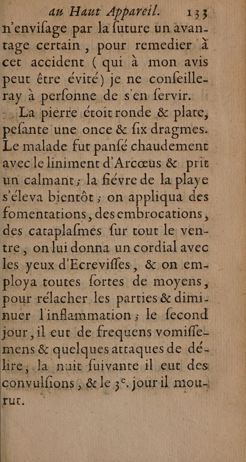 h envifage par la future un avan- tage certain, pour remedier. 4 cet TA (qui à mon avis peut être évité) je ne confeille- ray à perfonne,. de s'en fervir. La pierre étoitronde &amp; plare, Large une once &amp; fix dragmes. Le malade fut panlé chaudement avec le liniment d'Arcœus &amp; prit un calmant; la fièvre de la playe s'éleva bientôt ; on appliqua des fomentations, desembrocations, des caraplafmes fur tout le ven- tre, on lui donna un cordial avec les yeux d'Ecrevifles, &amp; on em- ploya toutes {ortes de moyens pour rélacher les parties &amp; dimi: auer linflammation; le fecond jour, il eut de frequens vomiffe- mens &amp; quelques attaques de dés. lire, .la nuit fuivante il eut des conmilons ; &amp; le 3°. jour il mou- fut.