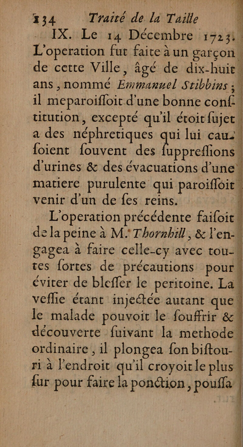 R IX. Le 14 Décembre 13231 L'operation fut faite à un garçon de cette Ville, âgé de dix-huit ans ,nommé Ewmanuel Stibbins : ; il meparoifloit d'une bonne conf. titution, excepté quil éroit{ujet” a des néphretiques qui lui cau {oient fouvent des Dean À d'urines &amp; des évacuations d’une matiere purulente qui paroiffoien venir d'un de fes reins. 34 L'operation précédente faifoitk de la peine à M. Thormbhill, &amp; env gagea à faire celle-cy avec tou- : tes fortes de précautions pour éviter de bleffer le peritoine. Law vefhe étant injeétée autant que! le malade pouvoir le fouffrir 8 découverte fuivant la methode: vais Fe mp À mi ordinaire, il plongea {on biftou- : A : A; s El ri à l'endroit qu'il croyoitle plus“ {ur pour faire la ponction, poulfa |