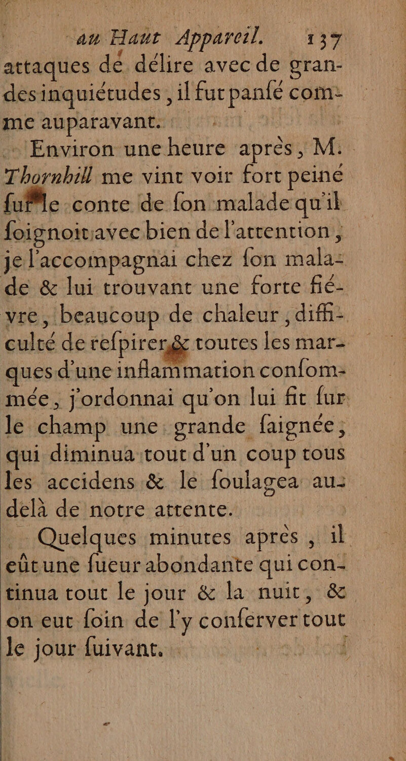 attaques dé délire avec de gran- désinquiétudes, il fur panfé com- me auparavant. 1. | … Environ une heure après, M: Thornbill me vint voir fort peine fuMle conte de fon malade quil foignoivavecbien de l'attention, je l'accompagnai chez {on mala- de &amp; lui trouvant une forte fié- vre, beaucoup de chaleur, difh- culté de refpiren&amp; toutes les mar- ques d'une inflammation confom- mée, j'ordonnai qu'on lui fit fur le champ une grande faignée, qui diminua tout d'un coup tous les accidens &amp; le foulagea au: delà de notre attente. _ Quelques minutes apres , il eûtune fueur abondante qui con- tinua tout le jour &amp; la nuit, &amp; on eut foin de l'y conferver tout le jour fuivant. {