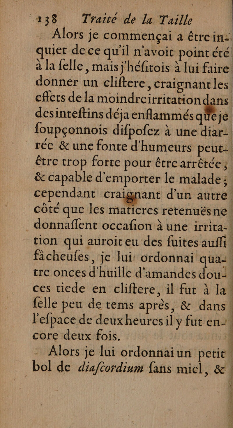 Alors je commençai a étreir:. quiet de ce qu'il n’avoit pointété à la felle , mais j'héfitois à lui faire: donner un cliftere, craignant les effets de la moindreirritation desinteftins déja enflammésqueje foupçonnois difpofez à une diar: _rée &amp; une fonte d'humeurs peut: être trop forte pour étre arrêtée ; &amp; capable d’emporter le malade: cependant craignant d’un autre. côté que les matieres retenuësne . donnaffent occafion à une irrita-\ tion qui auroir eu des fuites auffi. fâcheufes, je lui: ordonnai qua= tre onces d'huille d'amandes dou: ces tiede en cliftere, il fur à la, {elle peu de tems après, &amp; dans! l'efpace de deuxheuresil y fut en”, core deux fois. 1 Alors je lui ordonnaiun petit. bol de diafcordium fans miel, &amp; !