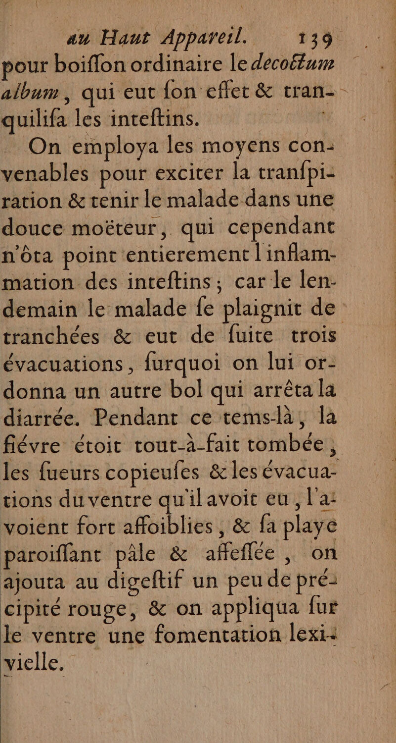 pour boiflon ordinaire le decoétum album , qui eut fon effet &amp; tran- quilifa les inteftins. sh On employa les moyens con: venables pour exciter la tranfpi- ration &amp; tenir le malade dans une douce moëteur, qui cependant n'ôta point entierement | inflam- mation des inteftins; car le len:- demain le malade fe plaignit de tranchées &amp; eut de fuite trois évacuations, furquoi on lui or- donna un autre bol qui arrêta la diarrée. Pendant ce temslà, là fiévre étoit tout-à-fait tombée, les fueurs copieufes &amp; les évacua- tions du ventre qu'il avoit eu, l'a: voient fort affoiblies, &amp; fa playe paroiffant pâle &amp; afeflée, on ajouta au digeftif un peu de pré: cipité rouge, &amp; on appliqua fur le ventre une fomentation lexi: vielle.