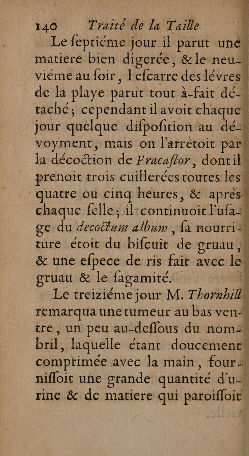 Le fepriéme jour il parut une matiere bien digerée, &amp;le neuM viéme au foir, l'efcarre des lévresh de la playe parut tout-à-fait dé taché; cependantilavoit chaques jour quelque dilpofition au dé voyment, mais on l’arrétoit par la décoction de Fracaflor, dontils prenoit trois cuillerées toutes les! quatre ou cinq heures, &amp; apres! chaque felle; 1l- dontinaéE ER ge du Lévis album , {a TR ture etoit du bifcuit lé gruau &amp; une efpece de ris fait avec le gruau &amp; le lagamité. ÿ Fa) Le treiziéme jour M. Thornbills remarqua une tumeur au bas ven- tre, un peu au-deffous du nom2 bril, laquelle étant doucement comptimée avec la main, four à nifloit une grande quantité du rine &amp; de matiere qui paroïfloit. A: