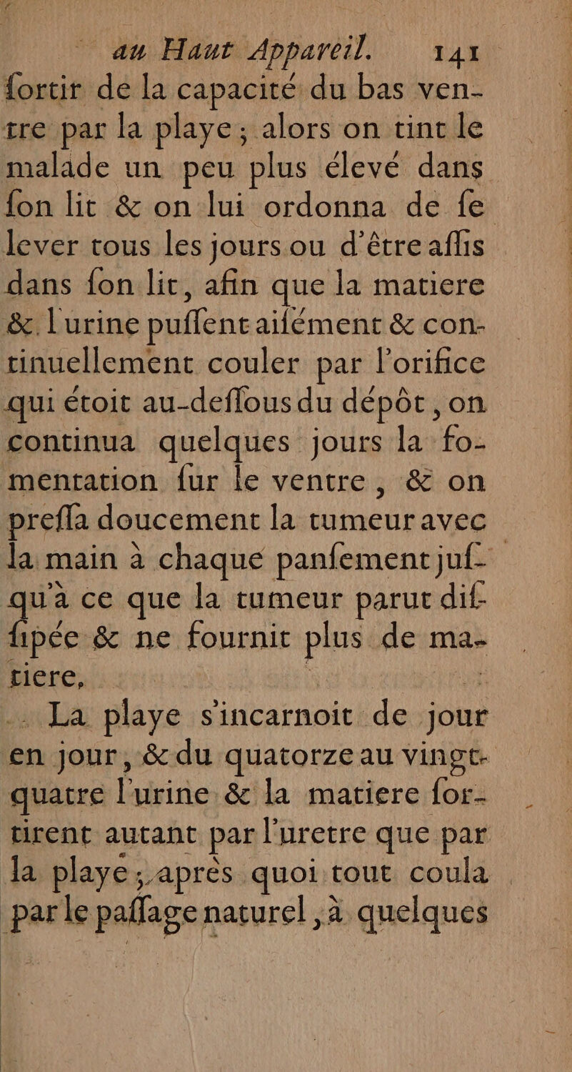 {ortir de la capacité du bas ven- tre par la playe; alors on tint le malade un peu plus élevé dans fon lit &amp; on lui ordonna de fe lever tous les jours ou d’être aflis dans fon lit, afin que la matiere &amp; lurine puflentaifément &amp; con. tinuellement couler par l’orifice qui étoit au-deflous du dépôt ,on continua quelques jours la fo- mentation {ur le ventre, &amp; on prefla doucement la mens avec la main à chaque panfement juf- qu'a ce que la tumeur parut dif- {ipée &amp; ne fournit plus de ma- tiere, . La playe sincarnoit de jour en jour, &amp; du quatorze au vingt- quatre l'urine &amp; la matiere {or- tirent autant par l'uretre que par