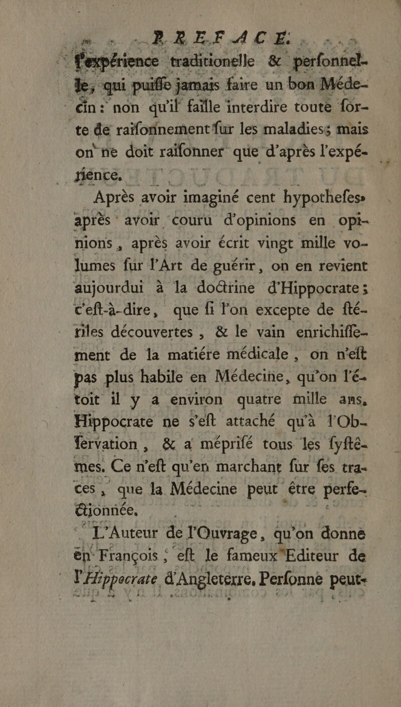 LM 0 RREFACEÉ + à : l'en: + traditionelle &amp; perfonéel. À k, qui puifo jamais faire un bon Méde- _ än: non qu'il faille interdire toute for- te &amp; raïfonnement {ur les maladiess mais on ñe doit raifonner que d’après l'expé- jience. Après avoir imaginé cent hypothefess après avoir couru d'opinions en opi- nions , après avoir écrit vingt mille vo- lumes fur l'Art de guérir, on en revient aujourdui à la doctrine d’Hippocrate; c'eft-à-dire, que fi lon excepte de fté- res découvertes , &amp; le vain enrichifle- ment de la matiére médicale, on n'eft pas plus habile en Médecine, qu'on l'é- toit il y a environ quatre mille ans, Hippocrate ne seft attaché qu'à 1Ob- fervation , &amp; a méprifé tous les fyfté- mes, Ce n’eft qu’en marchant fur fes tra- , que la Médecine peut être SP Gone | “34 Auteur de l'Ouvrage, qu’on donne ëp. François , eft le fameuxEditeur de Frpugte d'Angleterre, Hg ES