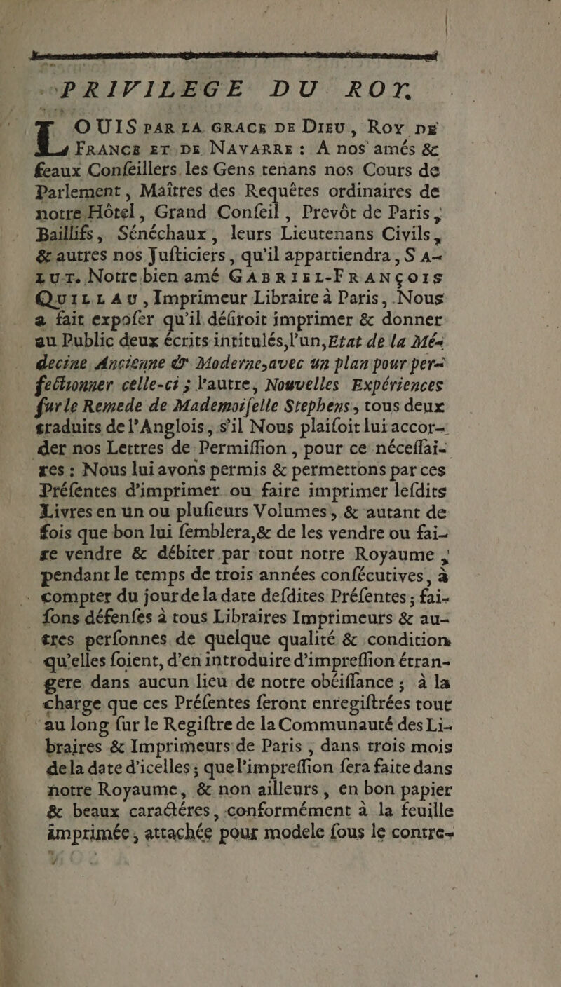 OUIS pAR LA GRAC&amp; DE Dieu, Roy px FRANC&amp; ET D5 NAVARRE : À nos amés &amp; feaux Confeillers. les Gens tenans nos Cours de Parlement, Maïîtres des Requëres ordinaires de notre Hôtel, Grand Confeil, Prevôt de Paris, Baillifs, Sénéchaux, leurs Lieutenans Civils, &amp;autres nos Jufticiers, qu’il appartiendra, S A zur. Notrebien amé GABR1&amp;5L-FRANÇOIS Quizz Au, Imprimeur Libraire à Paris, Nous a fair expofer qu'il défroit imprimer &amp; donner decine Ancienne Modernesavec un plan pour per= fecbronner celle-ci ; l'autre, Nouvelles Expériences furle Remede de Mademorfelle Srephens , tous deux sraduits de l’Anglois, sil Nous plaifoit lui accor- res : Nous lui avons permis &amp; permettons par ces Préfentes d'imprimer ou faire imprimer lefdirs Livres en un ou plufieurs Volumes, &amp; autant de fois que bon lui femblera,&amp; de les vendre ou fai re vendre &amp; débiter par tout notre Royaume pendant le temps de trois années confécutives, à tres perfonnes de quelque qualité &amp; condition gere dans aucun lieu de notre obéiffance ; à la charge que ces Préfentes feront enregiftrées tour braires &amp; Imprimeurs de Paris , dans trois mois dela date d’icelles ; que l’impreffion fera faite dans notre Royaume, &amp; non ailleurs, en bon papier &amp; beaux caraétéres, conformément à la feuille imprimée, attachée pour modele fous le contre ï Lé