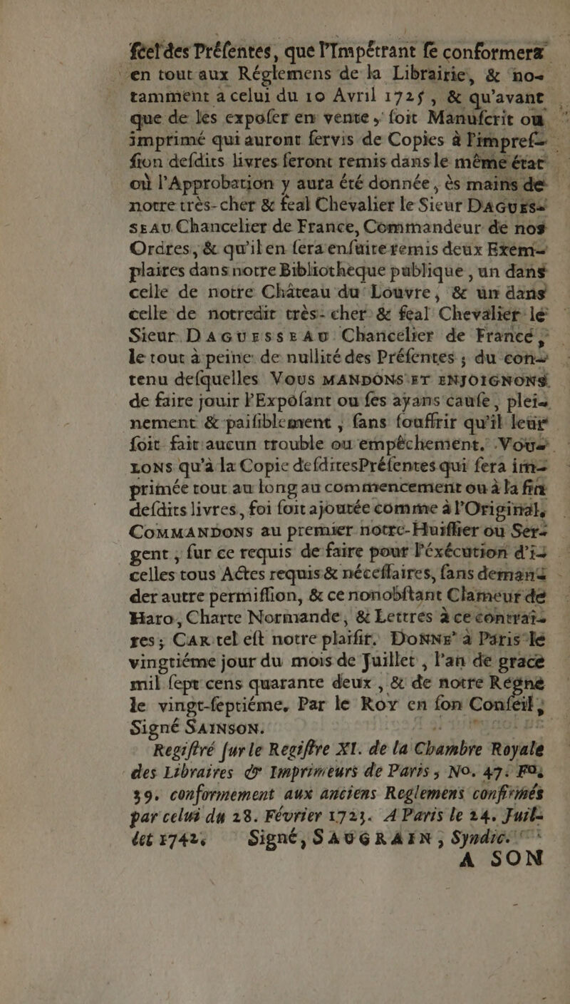 féerdes Préfenres, que l’Impétrant fe conformerzæ en tout aux Réglemens de ka Librairie, &amp; no tamment a celui du 10 Avril 172$, &amp; qu'avant que de les expofer en vente; foit Manufcrit ow imprimé qui auront fervis de Copies à Fimpref= fion defdits livres feront remis dans le mêméérat où l’Approbarion y aura été donnée, ès mainsde notre très- cher &amp; feal Chevalier le Sieur DAGUES2 ssAu Chancelier de France, Commandeur de no$ Ordres, &amp; qu'ilen fera enfuireremis deux Exém… plaires dans notre Bibliotheque publique , un dans celle de notre Château du Louvre, &amp; um ans vingtiéme jour du mois de Juillet, lan de grace mil fepr cens quarante deux , &amp; de notre Régne le vingt-fepriéme. Par le Roy en fon Conféil, Signé SAINSON. 'EIPONIR Regifiré fur le Regiftre XI. de la Chambre Royale des Libraires © Imprimeurs de Paris ; No. 472 Foi 39. conformement aux anciens Reglemens confirmés par celui du 28. Février 1723. À Paris le 24, Furl: detr7424 Signé, SAUGRAEN , Syndic * ÀA SON