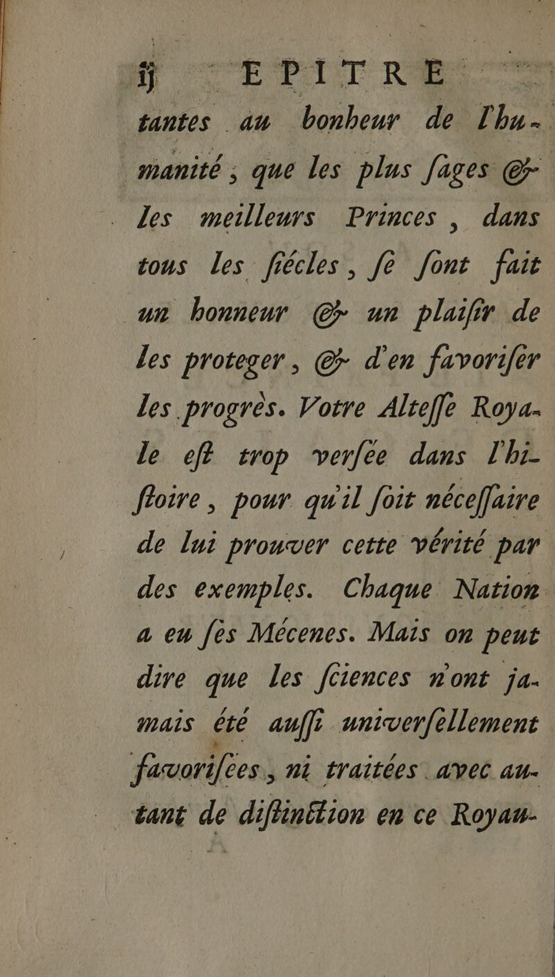 ÿ SEAT RES ra les meilleurs Princes , dans sons Les fiécles, fe font fait un honneur @ un plaifir de les proteger, © d'en favorifer les progres. Votre Alteffe Roya- le ef? crop verfee dans l'hi- foire, pour qu'il foit néceflaire a eu fes Mécenes. Mais on peut dire que Les [ciences n'ont ja. mais été auf univerfellement favorilees, ni traïtées avec au. tant de diflinétion en ce Royau-