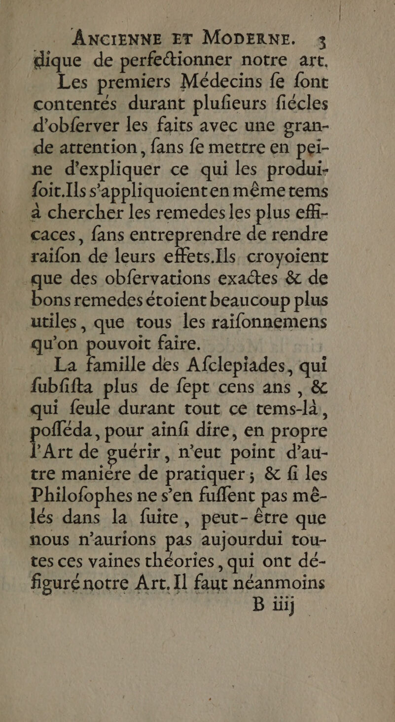 dique de perfectionner notre art, Les premiers Médecins fe font contentes durant plufeurs fiécles d'obferver les faits avec une gran- de atrention, fans fe mettre en pei- ne d'expliquer ce qui les produi- {oit.Ils s'appliquoienten même tems a chercher les remedesles plus ef- caces, fans entreprendre de rendre raïfon de leurs effets.Ils croyoient que des obfervations exactes &amp; de bons remedesétoient beaucoup plus utiles, que tous les raifonnemens qu'on pouvoit faire. La famille des Afclepiades, qui fubffta plus de fept cens ans, &amp; qui feule durant tout ce tems-là, offéda, pour ainf dire, en propre Are de guérir , n'eut point d’au- tre maniere de pratiquer; &amp; fi les Philofophes ne s’en fuflent pas mê- lés dans la fuite, peut- être que nous n’aurions pas aujourdui tou- tes ces vaines théories, qui ont dé- figurénotre Art, Il faut néanmoins |