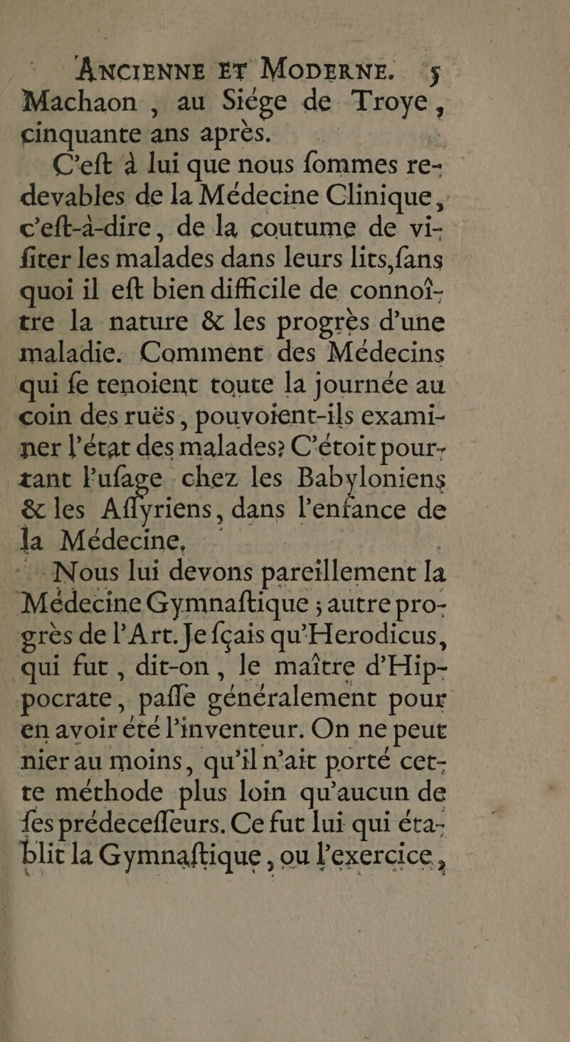 Machaon , au Siège de Troye, cinquante ans après. | | C'eft à lui que nous fommes re- devables de la Médecine Clinique, c'eft-à-dire, de la coutume de vi- fiter les malades dans leurs lits fans quoi il eft bien difficile de connot- tre la nature &amp; les progrès d’une maladie. Comment des Médecins qui fe tenoient toute la journée au coin des ruës, pouvoient-ils exami- ner l’état des malades? C’étoit pour: tant l’'ufage chez les Babyloniens &amp; les Aflyriens, dans l'enfance de la Médecine, | Nous lui devons pareïllement la Médecine Gymnaftique ; autre pro- grès de l'Art. Je fçais qu'Herodicus, qui fut, dit-on, le maître d'Hip- -pocrate, paile généralement pour en avoir été l'inventeur. On ne peut nier au moins, qu’il n'ait porté cet- te méthode plus loin qu'aucun de fes prédeceffeurs. Ce fut lui qui éta- blit la Gymnaftique , ou l'exercice,