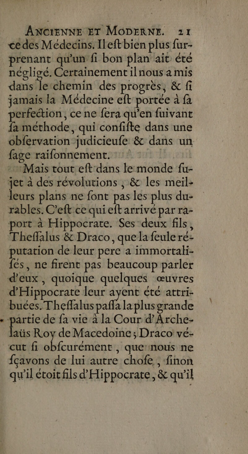 ce des Médecins. Ileftbien plus fur- prenant qu'un fi bon plan ait éte négligé. Certainement ilnous a mis dans lechemin des progrès, &amp; fi jamais la Médecine eft portée à fa perfection, ce ne fera qu’en fuivant fa méthode, qui confifte dans une obfervation judicieufe &amp; dans un fage raifonnement. «Mais tout eftdans lemonde fu- rables. C'eft ce qui eft arrivé par ra- port à Hippocrate. Ses deux fils, Theffalus &amp; Draco, que la feulere- putation de leur pere a immortaki- fes, ne firent pas beaucoup parler buces.Theffalus pafla la plusgrande aüs Roy de Macedoine; Draco ve- fçavons de lui autre chofe , finon qu'il étoit fils d'Hippocrate, &amp; qu’il