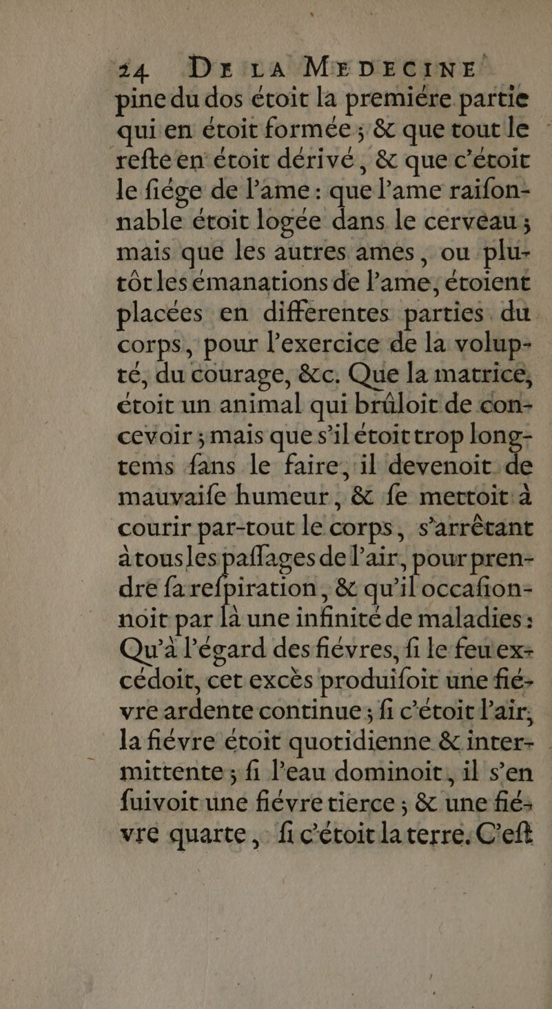 pine du dos étoit la premiére partie quien étoit formée; &amp; quetoutle : refte en étoit dérivé, &amp; que c’étoit le fiége de l'ame: que lame raïfon- nable étoit logee dans le cerveau; mais que les autres ames, ou plu- tôtles éemanations de lame, étoient placées en differentes parties. du corps, pour l’exercice de la volup- té, du courage, &amp;c. Que la matrice, ctoit un animal qui brüloit de con- cevoir ; mais que s’ilétoittrop pes 1 tems fans le faire, il devenoit de mauvaife humeur, &amp; fe mettoit:à courir par-tout le corps, s’arrêtant atousles pe de air, pour pren- dre fa refpiration, &amp; qu’iloccafion- noit par la une infinité de maladies: Qu’à l'égard des fiévres, fi le feuex- cédoit, cet excès produifoit une fié- vre ardente continue; fi c’étoitlair;, la fiévre étoit quotidienne &amp;inter- mittente ; fi l’eau dominoit, il s’en fuivoit une fiévretierce ; &amp; une fié: vre quarte, fic'étoitlaterre.C'eft