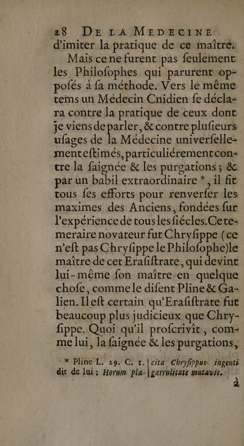 d'imiter la pratique de ce maïtre: Mais ce ne furent pas feulement les Philofophes qui parurent op= pofés à fa méthode. Vers le même temsun Médecin Cnidien fe décla- ra contre la pratique de ceux dont je viens de parler, &amp; contre plufieurs ufages de a Médecine univerfelle- menteftimés, particuliérementcon- tre la faignée &amp; les purgationss; &amp; par un babil extraordinaire *, il fit tous fes efforts pour renverfer les maximes des Anciens, fondées fur expérience de touslesfiécles.Cete- meraire novateur fut Chiphpe (ce n’eft pas Chryfippe le Philo deu maître de cet Erafiftrate, qui devint lui-même fon maïître-en quelque chofe, commele difent Pline &amp; Ga- lien. [left certain qu'Erafiftrate fut beaucoup plus judicieux que Chxy- fippe. Quoi qu'il profcrivit, com- me lui, la faignée &amp; les purgations, CNXPaTe” LT) 297 CT, cita Chryfirpus. ingenté dit de lui; Horwm pla- garrulitate mutavit, 4