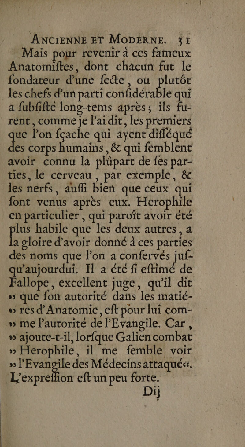 Mais pour revenir à ces fameux Anatomiftes, dont chacun fut le fondateur d'une fete, où plutôt les chefs d’un parti confidérable qui a fubfifté long-tems après; ils À rent, comme je laidir, les premiers que l’on fçache qui ayent difléqué des corps humains , &amp; qui femblent avoir connu la plüpart de fés par- ties, le cerveau , par exemple, &amp; les nerfs, aufi bien que ceux qui font venus après eux. Herophile en particulier , qui paroît avoir été lus habile que les deux autres, à b gloire d’avoir donné à ces parties des noms que l’on a confervés juf- qu'aujourdui. Il à été fi eftimé de Fallope, excellent juge, qu’il dit s&gt; que fon autorité dans les matié- 5 res d' Anatomie, eft pour lui com- » me l'autorité de l'Evangile. Car, » ajoute-t-il, lorfque Galien combat _ » Herophile, il me femble voir » l'Evangile des Médecins attaqué. L’expreflion eft un peu forte. Di