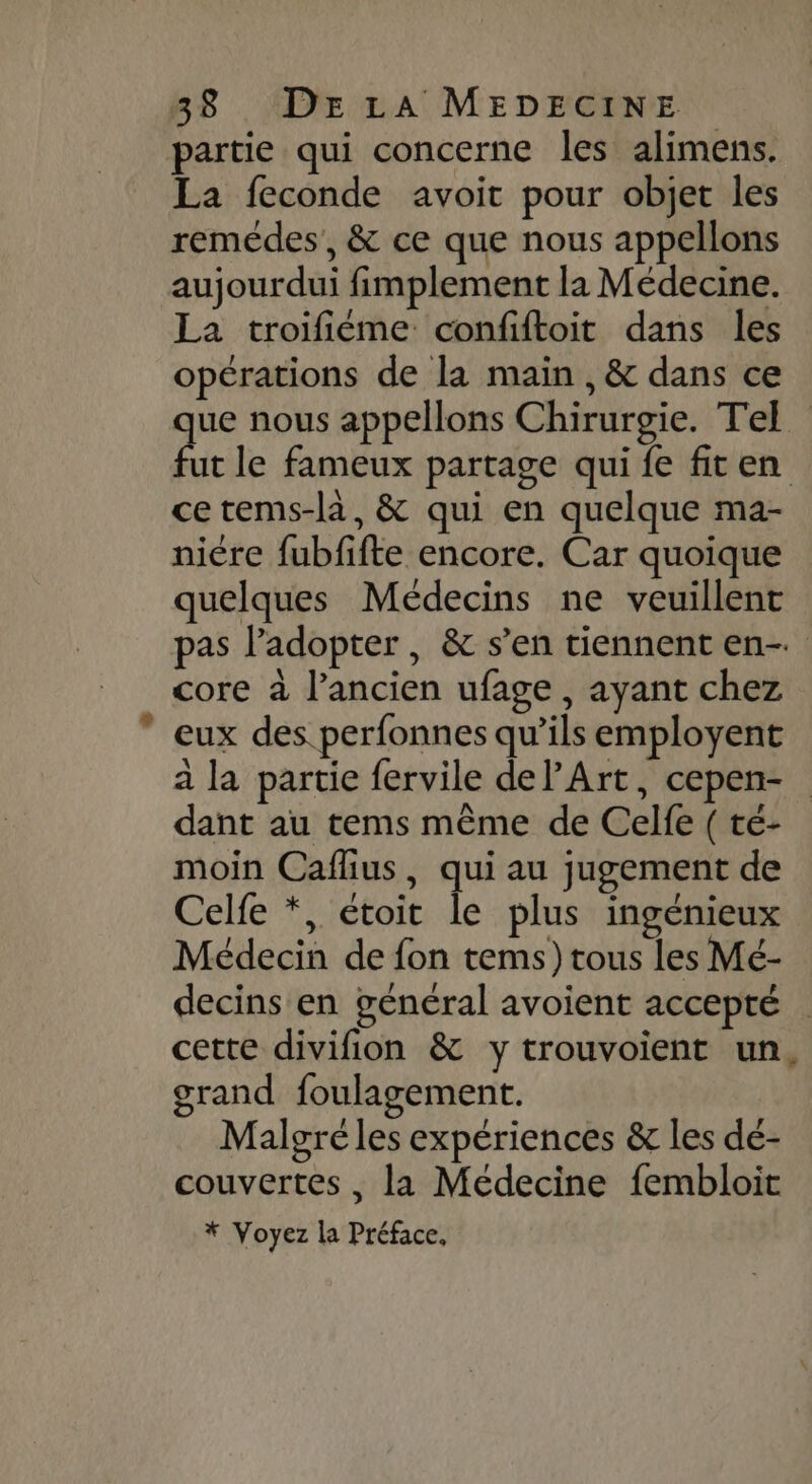 partie qui concerne les alimens. La feconde avoit pour objet les remédes, &amp; ce que nous appellons aujourdui fimplement la Médecine. La troifiéme confiftoit dans les opérations de la main ,&amp; dans ce ue nous appellons Chirurgie. Tel FR le fameux partage qui fe fiten cetems-là, &amp; qui en quelque ma- niére fubfifte encore. Car quoique quelques Médecins ne veuillent pas l’adopter , &amp; s’en tiennent en-. core à l’ancien ufage , ayant chez eux des perfonnes qu’ils employent à la partie fervile del’Art, cepen- dant au tems même de Celfe { té- moin Caflius, qui au jugement de Celfe *, étoit le plus ingénieux Médecin de fon tems) tous les Mé- decins en général avoient accepté cette divifion &amp; y trouvoient un, grand foulagement. Malgré les expériences &amp; les dé- couvertes , la Médecine fembloit * Voyez la Préface,