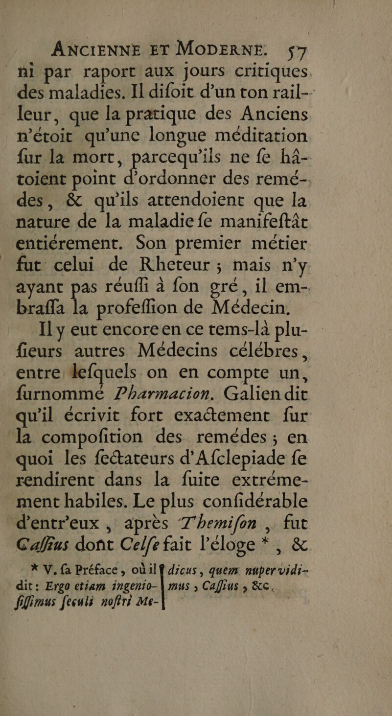 ni par raport aux Jours critiques des maladies. Il difoit d’un ton rail-- leur, que la pratique des Anciens n'étoit qu'une longue méditation fur la mort, parcequ'ils ne fe hâ- toient point d'ordonner des remé-. des, &amp; qu'ils attendoient que la nature de la maladie fe manifeftit entiérement. Son premier métier fut celui de Rheteur ; mais n’y ayant es réuffi à fon gré, il em- brafla la profeflion de Médecin. Il y eut encoreen ce tems-là plu- fieurs autres Médecins célébres, entre defquels on en compte un, furnommé ?harmacion. Galien dit qu'il écrivit fort exactement fur la compofition des remédes ; en quoi les fetateurs d’Afclepiade fe rendirent dans la fuite extrème- ment habiles. Le plus confidérable d'entr'eux , après 7'hemifon | fut Callius dont Celfe fait l'éloge *, &amp; * V. fa Préface , oùil dicus, quem: nuper vidi- dit: Ergo etiam ra » Calius ; &amp;C, flimus [eculé noftri Me-